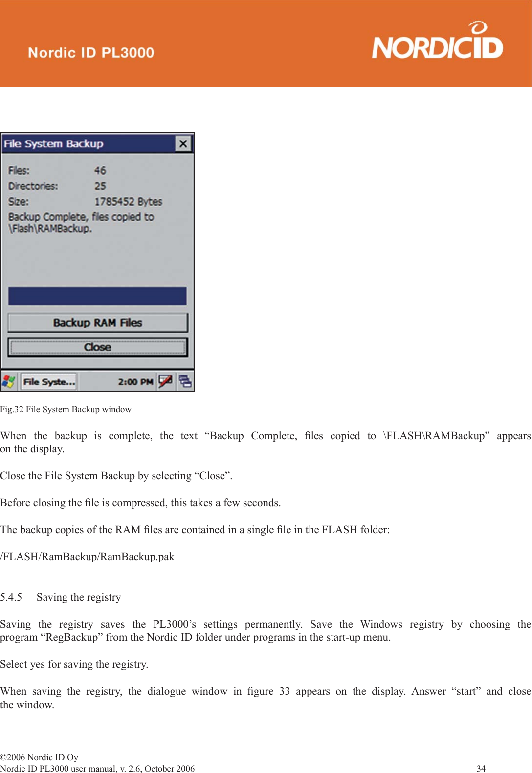 ©2006 Nordic ID OyNordic ID PL3000 user manual, v. 2.6, October 2006                34 When the backup is complete, the text “Backup Complete, ﬁ les copied to \FLASH\RAMBackup” appears on the display.Close the File System Backup by selecting “Close”.Before closing the ﬁ le is compressed, this takes a few seconds.The backup copies of the RAM ﬁ les are contained in a single ﬁ le in the FLASH folder:/FLASH/RamBackup/RamBackup.pak5.4.5  Saving the registrySaving the registry saves the PL3000’s settings permanently. Save the Windows registry by choosing the program “RegBackup” from the Nordic ID folder under programs in the start-up menu.Select yes for saving the registry.When saving the registry, the dialogue window in ﬁ gure 33 appears on the display. Answer “start” and close the window.Fig.32 File System Backup window