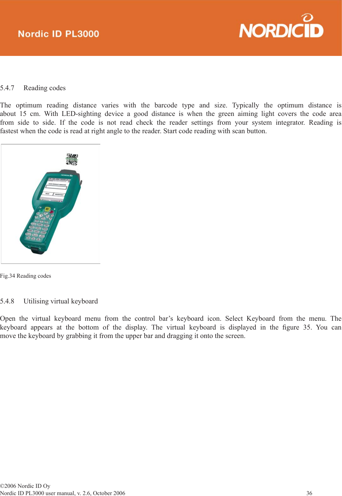 ©2006 Nordic ID OyNordic ID PL3000 user manual, v. 2.6, October 2006                36 5.4.7 Reading codesThe optimum reading distance varies with the barcode type and size. Typically the optimum distance is about 15 cm. With LED-sighting device a good distance is when the green aiming light covers the code area from side to side. If the code is not read check the reader settings from your system integrator. Reading is fastest when the code is read at right angle to the reader. Start code reading with scan button.Fig.34 Reading codes5.4.8  Utilising virtual keyboardOpen the virtual keyboard menu from the control bar’s keyboard icon. Select Keyboard from the menu. The keyboard appears at the bottom of the display. The virtual keyboard is displayed in the ﬁ gure 35. You can move the keyboard by grabbing it from the upper bar and dragging it onto the screen.