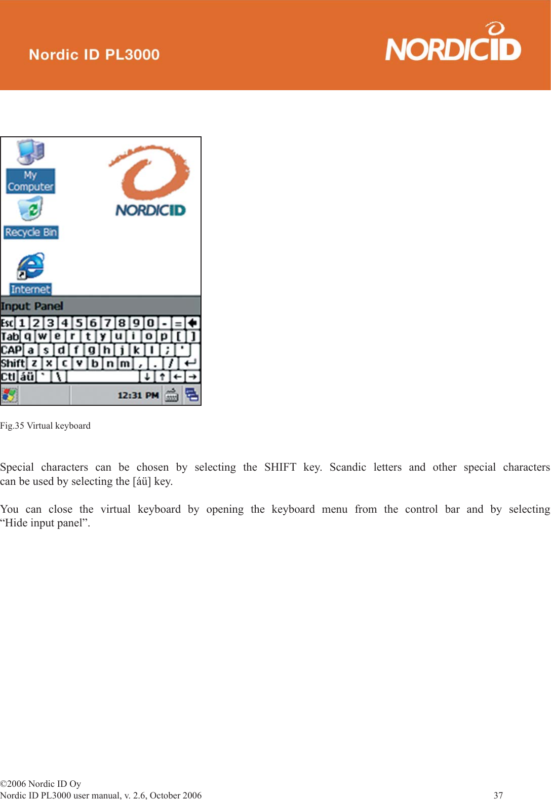 ©2006 Nordic ID OyNordic ID PL3000 user manual, v. 2.6, October 2006                37 Special characters can be chosen by selecting the SHIFT key. Scandic letters and other special characters can be used by selecting the [áü] key.  You can close the virtual keyboard by opening the keyboard menu from the control bar and by selecting “Hide input panel”.Fig.35 Virtual keyboard