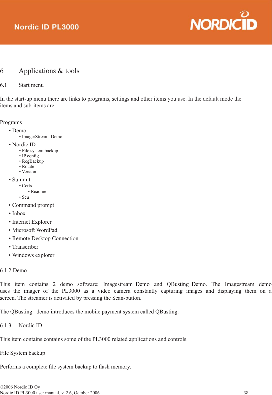 ©2006 Nordic ID OyNordic ID PL3000 user manual, v. 2.6, October 2006                38 6  Applications &amp; tools6.1 Start menuIn the start-up menu there are links to programs, settings and other items you use. In the default mode the items and sub-items are:Programs• Demo• ImagerStream_Demo• Nordic ID• File system backup • IP conﬁ g• RegBackup• Rotate• Version• Summit• Certs • Readme• Scu• Command prompt• Inbox• Internet Explorer• Microsoft WordPad• Remote Desktop Connection• Transcriber• Windows explorer6.1.2 DemoThis item contains 2 demo software; Imagestream_Demo and QBusting_Demo. The Imagestream demo uses the imager of the PL3000 as a video camera constantly capturing images and displaying them on a screen. The streamer is activated by pressing the Scan-button.The QBusting –demo introduces the mobile payment system called QBusting. 6.1.3 Nordic IDThis item contains contains some of the PL3000 related applications and controls. File System backupPerforms a complete ﬁ le system backup to ﬂ ash memory. 