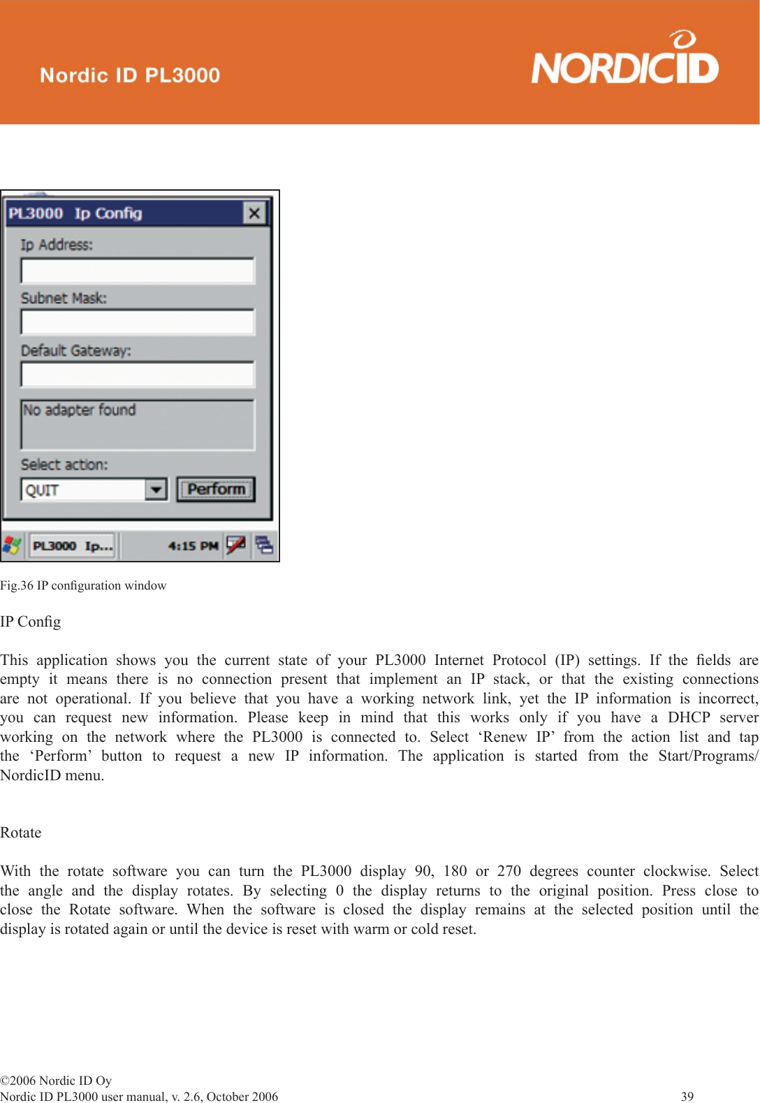 ©2006 Nordic ID OyNordic ID PL3000 user manual, v. 2.6, October 2006                39 Fig.36 IP conﬁ guration windowIP Conﬁ gThis application shows you the current state of your PL3000 Internet Protocol (IP) settings. If the ﬁ elds  are empty it means there is no connection present that implement an IP stack, or that the existing connections are not operational. If you believe that you have a working network link, yet the IP information is incorrect, you can request new information. Please keep in mind that this works only if you have a DHCP server working on the network where the PL3000 is connected to. Select ‘Renew IP’ from the action list and tap the ‘Perform’ button to request a new IP information. The application is started from the Start/Programs/NordicID menu.Rotate With the rotate software you can turn the PL3000 display 90, 180 or 270 degrees counter clockwise. Select the angle and the display rotates. By selecting 0 the display returns to the original position. Press close to close the Rotate software. When the software is closed the display remains at the selected position until the display is rotated again or until the device is reset with warm or cold reset.