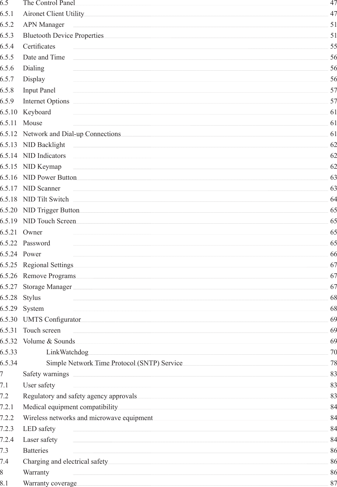 6.5  The Control Panel   476.5.1  Aironet Client Utility   476.5.2 APN Manager   516.5.3  Bluetooth Device Properties    516.5.4 Certiﬁ cates   556.5.5 Date and Time   566.5.6 Dialing   566.5.7 Display   566.5.8 Input Panel   576.5.9 Internet Options   576.5.10 Keyboard   616.5.11 Mouse   616.5.12  Network and Dial-up Connections    616.5.13 NID Backlight   626.5.14 NID Indicators   626.5.15 NID Keymap   626.5.16  NID Power Button   636.5.17 NID Scanner   636.5.18 NID Tilt Switch   646.5.20 NID Trigger Button   656.5.19 NID Touch Screen   656.5.21 Owner   656.5.22 Password   656.5.24 Power   666.5.25 Regional Settings   676.5.26 Remove Programs   676.5.27 Storage Manager   676.5.28 Stylus    686.5.29 System    686.5.30 UMTS Conﬁ gurator   696.5.31 Touch screen   696.5.32  Volume &amp; Sounds   696.5.33   LinkWatchdog   706.5.34    Simple Network Time Protocol (SNTP) Service    787  Safety warnings    837.1 User safety   837.2  Regulatory and safety agency approvals    837.2.1  Medical equipment compatibility    847.2.2  Wireless networks and microwave equipment    847.2.3 LED safety   847.2.4 Laser safety   847.3 Batteries   867.4  Charging and electrical safety    868 Warranty    868.1 Warranty coverage   87