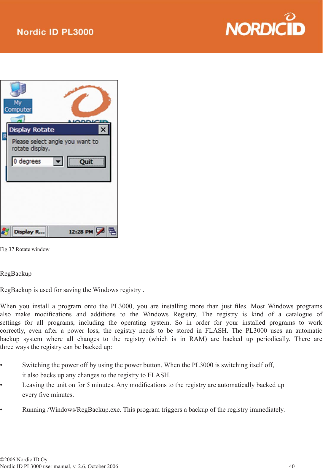 ©2006 Nordic ID OyNordic ID PL3000 user manual, v. 2.6, October 2006                40 Fig.37 Rotate windowRegBackupRegBackup is used for saving the Windows registry .When you install a program onto the PL3000, you are installing more than just ﬁ les. Most Windows programs also make modiﬁ cations and additions to the Windows Registry. The registry is kind of a catalogue of settings for all programs, including the operating system. So in order for your installed programs to work correctly, even after a power loss, the registry needs to be stored in FLASH. The PL3000 uses an automatic backup system where all changes to the registry (which is in RAM) are backed up periodically. There are three ways the registry can be backed up:• Switching the power off by using the power button. When the PL3000 is switching itself off,      it also backs up any changes to the registry to FLASH.• Leaving the unit on for 5 minutes. Any modiﬁ cations to the registry are automatically backed up   every ﬁ ve minutes.• Running /Windows/RegBackup.exe. This program triggers a backup of the registry immediately. 