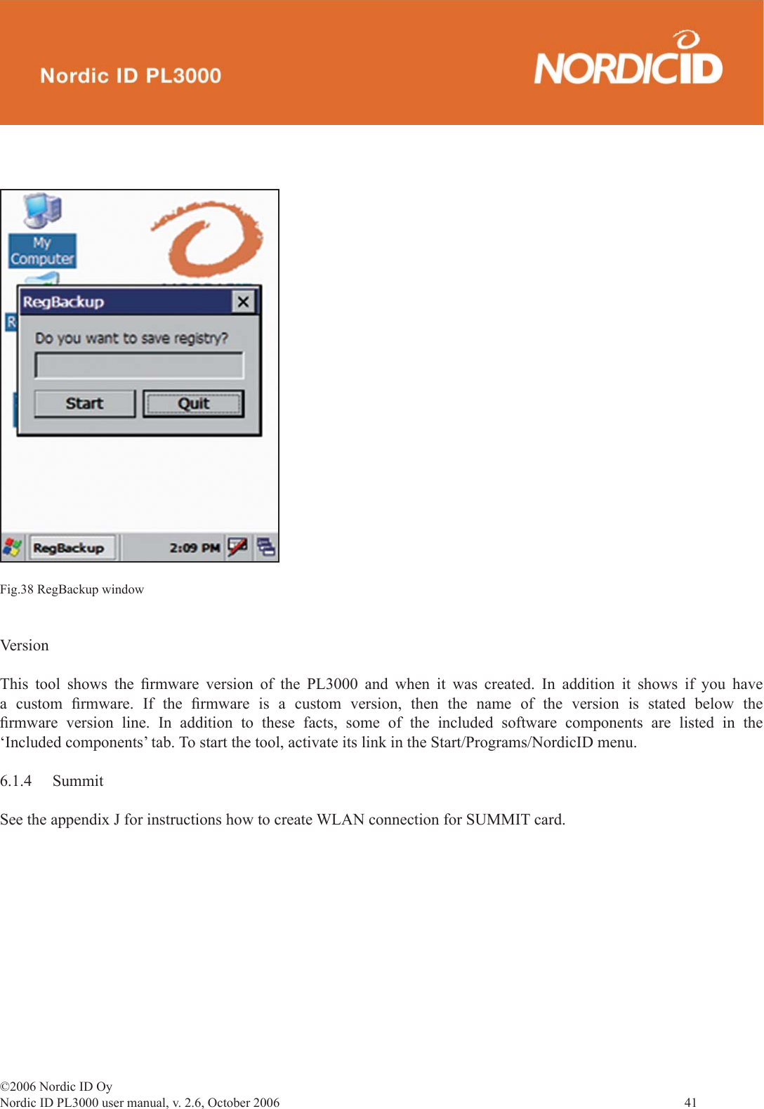 ©2006 Nordic ID OyNordic ID PL3000 user manual, v. 2.6, October 2006                41 Fig.38 RegBackup windowVersionThis tool shows the ﬁ rmware version of the PL3000 and when it was created. In addition it shows if you have a custom ﬁ rmware. If the ﬁ rmware is a custom version, then the name of the version is stated below the ﬁ rmware version line. In addition to these facts, some of the included software components are listed in the ‘Included components’ tab. To start the tool, activate its link in the Start/Programs/NordicID menu.6.1.4 SummitSee the appendix J for instructions how to create WLAN connection for SUMMIT card.