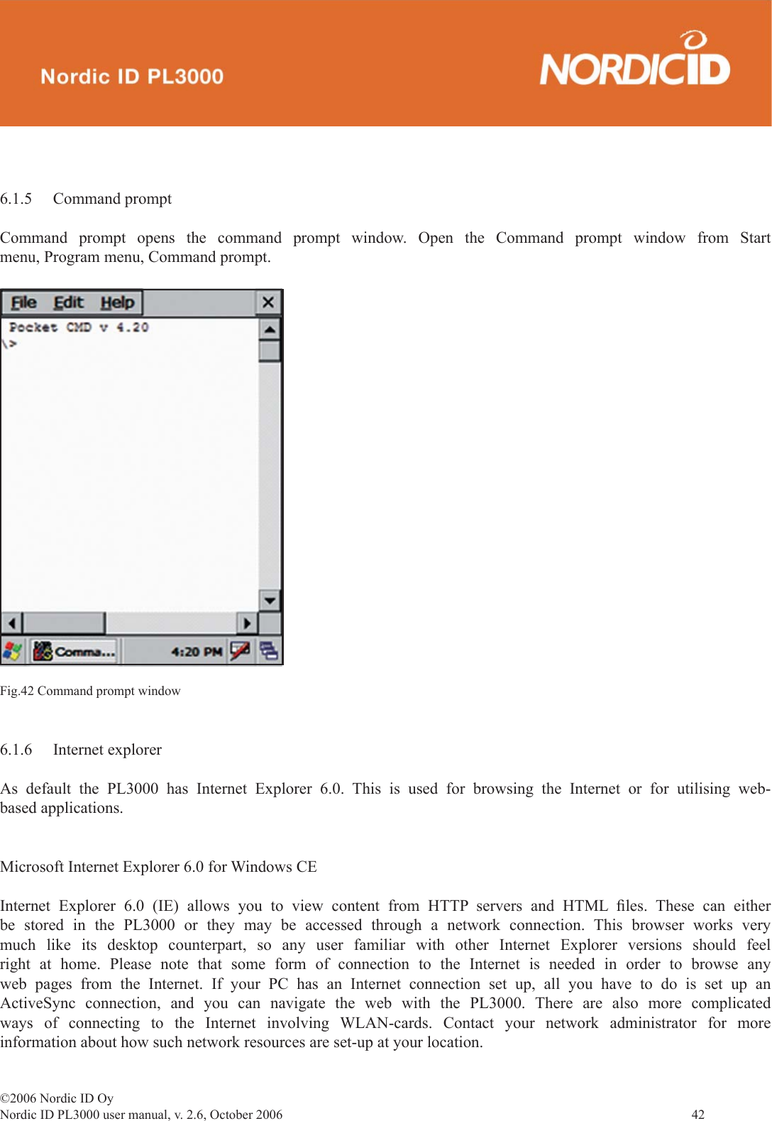 ©2006 Nordic ID OyNordic ID PL3000 user manual, v. 2.6, October 2006                42 6.1.5 Command promptCommand prompt opens the command prompt window. Open the Command prompt window from Start menu, Program menu, Command prompt.Fig.42 Command prompt window6.1.6 Internet explorerAs default the PL3000 has Internet Explorer 6.0. This is used for browsing the Internet or for utilising web-based applications. Microsoft Internet Explorer 6.0 for Windows CEInternet Explorer 6.0 (IE) allows you to view content from HTTP servers and HTML ﬁ les.  These  can  either be stored in the PL3000 or they may be accessed through a network connection. This browser works very much like its desktop counterpart, so any user familiar with other Internet Explorer versions should feel right at home. Please note that some form of connection to the Internet is needed in order to browse any web pages from the Internet. If your PC has an Internet connection set up, all you have to do is set up an ActiveSync connection, and you can navigate the web with the PL3000. There are also more complicated ways of connecting to the Internet involving WLAN-cards. Contact your network administrator for more information about how such network resources are set-up at your location.