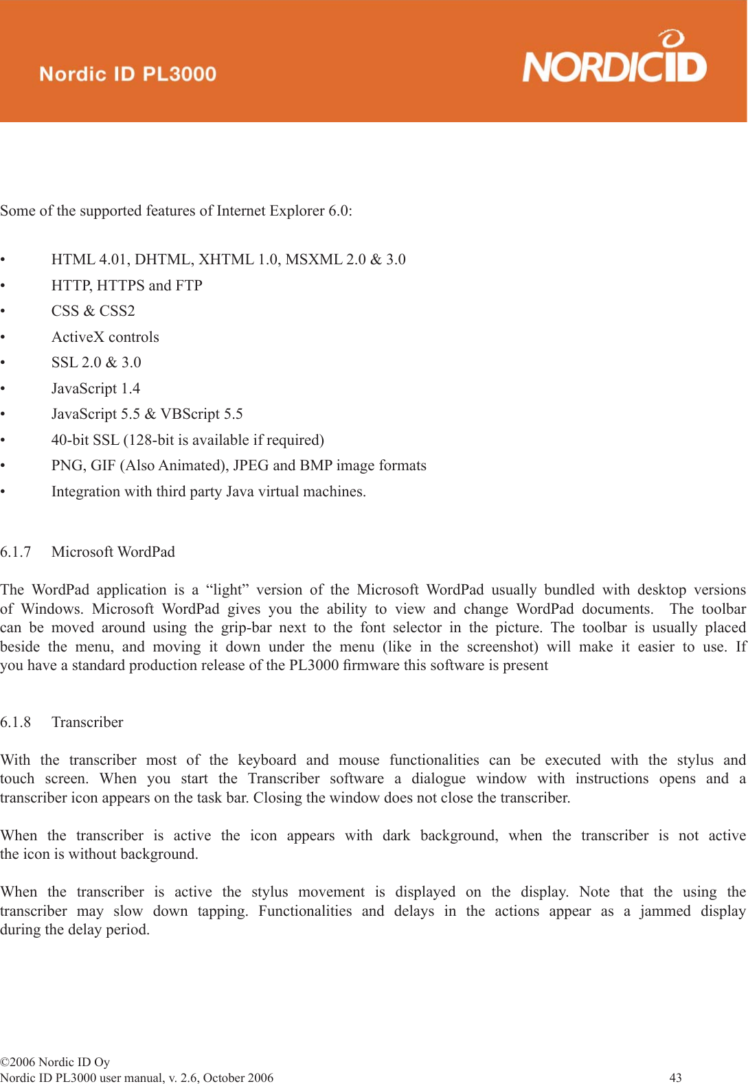 ©2006 Nordic ID OyNordic ID PL3000 user manual, v. 2.6, October 2006                43 Some of the supported features of Internet Explorer 6.0:• HTML 4.01, DHTML, XHTML 1.0, MSXML 2.0 &amp; 3.0• HTTP, HTTPS and FTP• CSS &amp; CSS2• ActiveX controls• SSL 2.0 &amp; 3.0• JavaScript 1.4• JavaScript 5.5 &amp; VBScript 5.5• 40-bit SSL (128-bit is available if required)• PNG, GIF (Also Animated), JPEG and BMP image formats• Integration with third party Java virtual machines.6.1.7 Microsoft WordPadThe WordPad application is a “light” version of the Microsoft WordPad usually bundled with desktop versions of Windows. Microsoft WordPad gives you the ability to view and change WordPad documents.  The toolbar can be moved around using the grip-bar next to the font selector in the picture. The toolbar is usually placed beside the menu, and moving it down under the menu (like in the screenshot) will make it easier to use. If you have a standard production release of the PL3000 ﬁ rmware this software is present6.1.8 TranscriberWith the transcriber most of the keyboard and mouse functionalities can be executed with the stylus and touch screen. When you start the Transcriber software a dialogue window with instructions opens and a transcriber icon appears on the task bar. Closing the window does not close the transcriber.When the transcriber is active the icon appears with dark background, when the transcriber is not active the icon is without background.When the transcriber is active the stylus movement is displayed on the display. Note that the using the transcriber may slow down tapping. Functionalities and delays in the actions appear as a jammed display during the delay period.