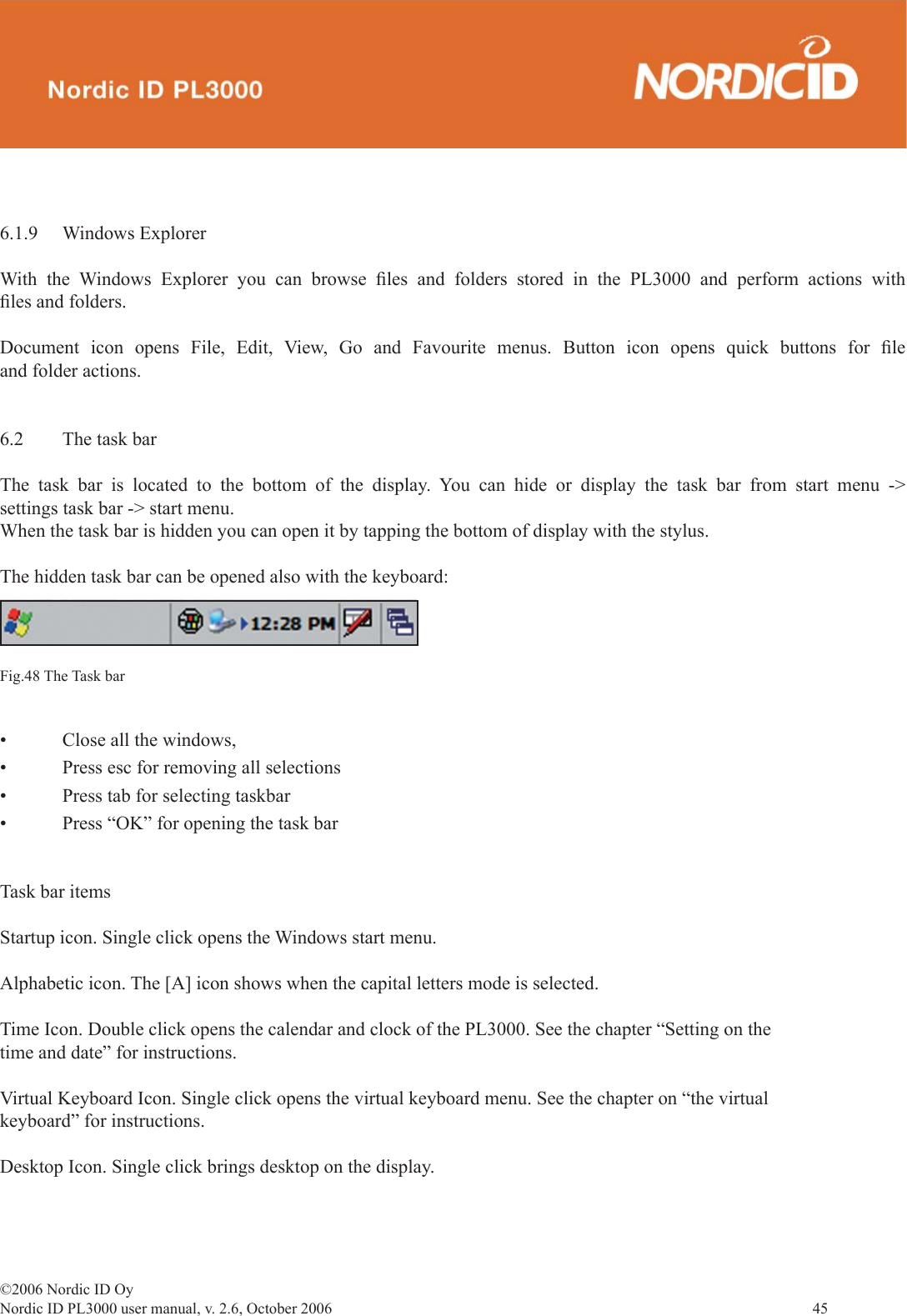 ©2006 Nordic ID OyNordic ID PL3000 user manual, v. 2.6, October 2006                45 6.1.9 Windows ExplorerWith the Windows Explorer you can browse ﬁ les and folders stored in the PL3000 and perform actions with ﬁ les and folders.Document icon opens File, Edit, View, Go and Favourite menus. Button icon opens quick buttons for ﬁ le and folder actions.6.2  The task barThe task bar is located to the bottom of the display. You can hide or display the task bar from start menu -&gt; settings task bar -&gt; start menu.When the task bar is hidden you can open it by tapping the bottom of display with the stylus.The hidden task bar can be opened also with the keyboard:Fig.48 The Task bar•  Close all the windows, •  Press esc for removing all selections•  Press tab for selecting taskbar•  Press “OK” for opening the task barTask bar itemsStartup icon. Single click opens the Windows start menu.Alphabetic icon. The [A] icon shows when the capital letters mode is selected.Time Icon. Double click opens the calendar and clock of the PL3000. See the chapter “Setting on the time and date” for instructions.Virtual Keyboard Icon. Single click opens the virtual keyboard menu. See the chapter on “the virtual keyboard” for instructions.Desktop Icon. Single click brings desktop on the display.