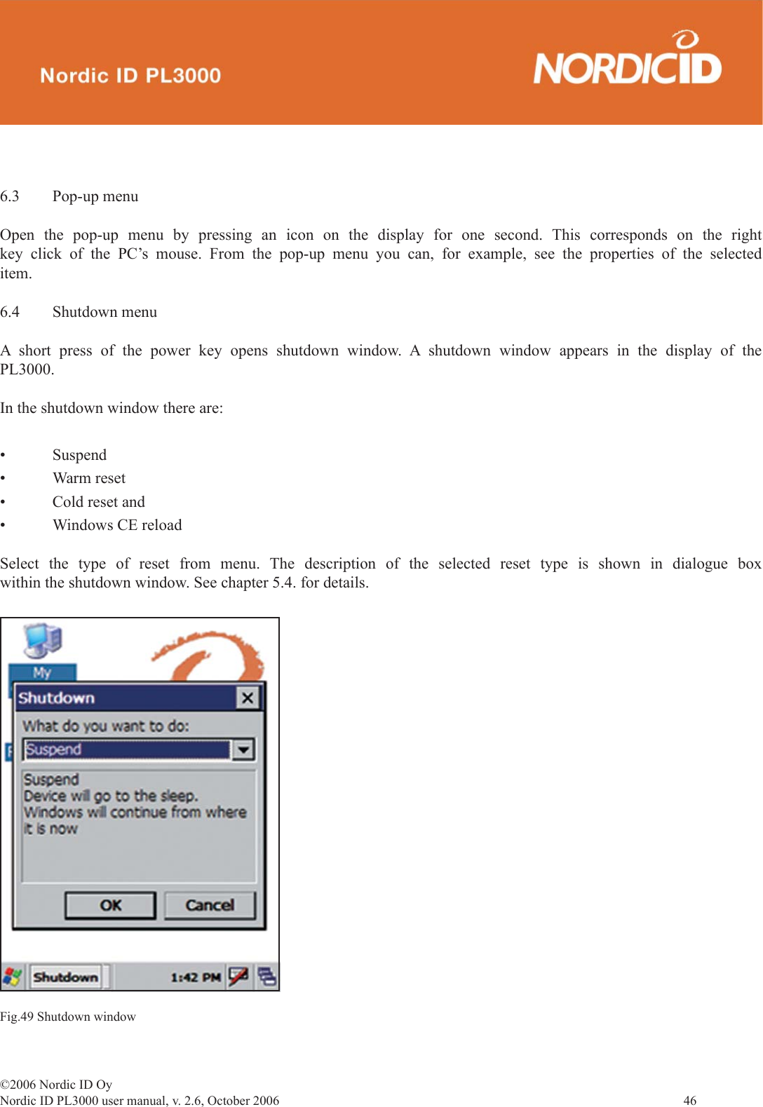 ©2006 Nordic ID OyNordic ID PL3000 user manual, v. 2.6, October 2006                46 6.3 Pop-up menuOpen the pop-up menu by pressing an icon on the display for one second. This corresponds on the right key click of the PC’s mouse. From the pop-up menu you can, for example, see the properties of the selected item.6.4 Shutdown menuA short press of the power key opens shutdown window. A shutdown window appears in the display of the PL3000.In the shutdown window there are:• Suspend• Warm reset• Cold reset and• Windows CE reloadSelect the type of reset from menu. The description of the selected reset type is shown in dialogue box within the shutdown window. See chapter 5.4. for details.Fig.49 Shutdown window