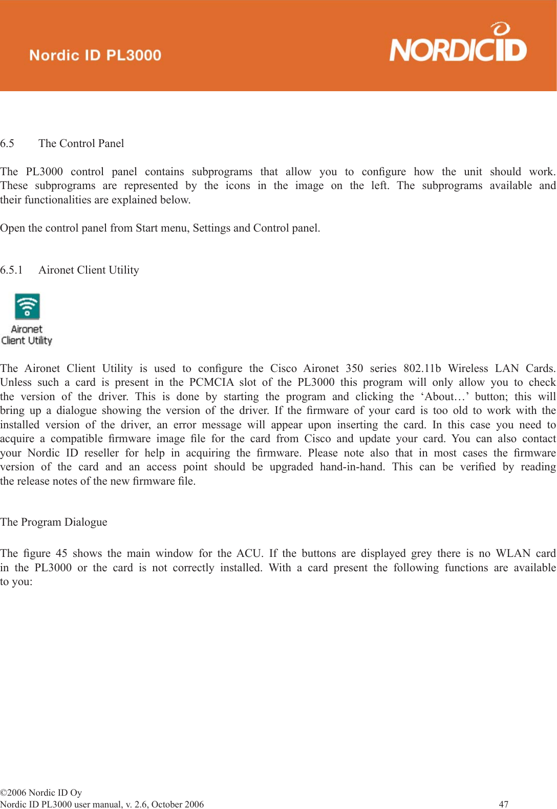 ©2006 Nordic ID OyNordic ID PL3000 user manual, v. 2.6, October 2006                47 6.5  The Control PanelThe PL3000 control panel contains subprograms that allow you to conﬁ gure how the unit should work. These subprograms are represented by the icons in the image on the left. The subprograms available and their functionalities are explained below.Open the control panel from Start menu, Settings and Control panel.6.5.1  Aironet Client UtilityThe Aironet Client Utility is used to conﬁ gure the Cisco Aironet 350 series 802.11b Wireless LAN Cards. Unless such a card is present in the PCMCIA slot of the PL3000 this program will only allow you to check the version of the driver. This is done by starting the program and clicking the ‘About…’ button; this will bring up a dialogue showing the version of the driver. If the ﬁ rmware of your card is too old to work with the installed version of the driver, an error message will appear upon inserting the card. In this case you need to acquire a compatible ﬁ rmware  image  ﬁ le for the card from Cisco and update your card. You can also contact your Nordic ID reseller for help in acquiring the ﬁ rmware. Please note also that in most cases the ﬁ rmware version of the card and an access point should be upgraded hand-in-hand. This can be veriﬁ ed by reading the release notes of the new ﬁ rmware ﬁ le.The Program DialogueThe  ﬁ gure 45 shows the main window for the ACU. If the buttons are displayed grey there is no WLAN card in the PL3000 or the card is not correctly installed. With a card present the following functions are available to you: