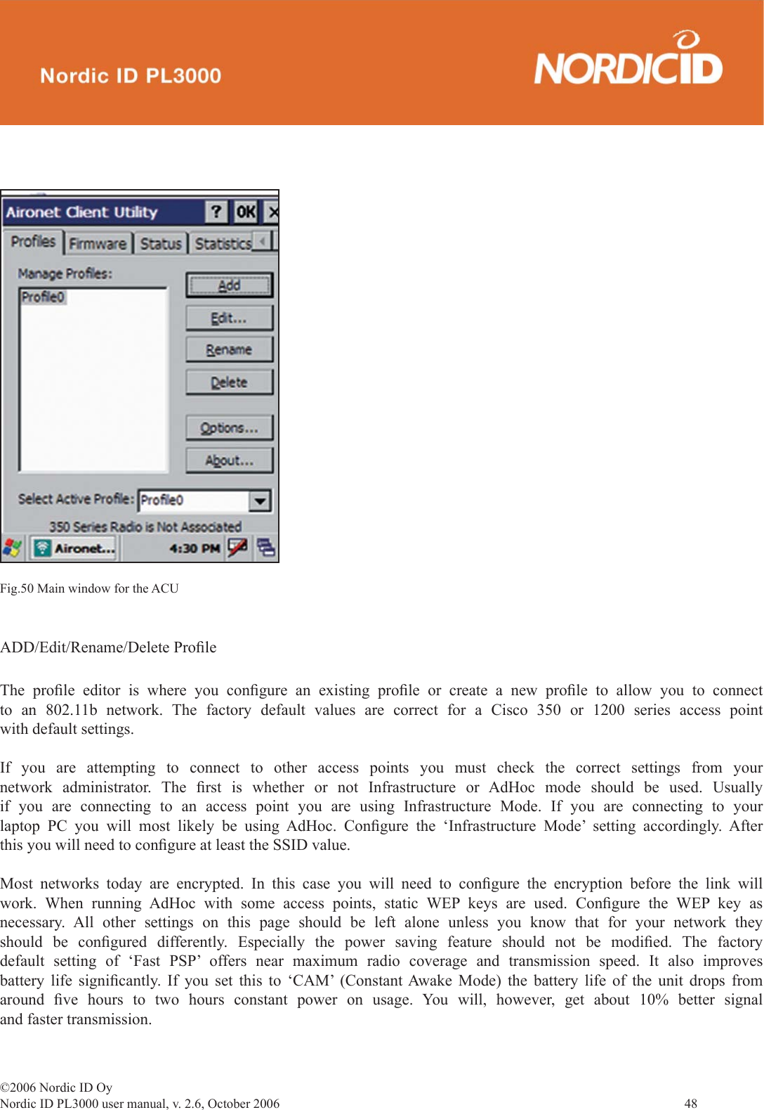 ©2006 Nordic ID OyNordic ID PL3000 user manual, v. 2.6, October 2006                48 Fig.50 Main window for the ACUADD/Edit/Rename/Delete Proﬁ leThe proﬁ le editor is where you conﬁ gure an existing proﬁ le or create a new proﬁ le to allow you to connect to an 802.11b network. The factory default values are correct for a Cisco 350 or 1200 series access point with default settings. If you are attempting to connect to other access points you must check the correct settings from your network administrator. The ﬁ rst is whether or not Infrastructure or AdHoc mode should be used. Usually if you are connecting to an access point you are using Infrastructure Mode. If you are connecting to your laptop PC you will most likely be using AdHoc. Conﬁ gure the ‘Infrastructure Mode’ setting accordingly. After this you will need to conﬁ gure at least the SSID value.Most networks today are encrypted. In this case you will need to conﬁ gure the encryption before the link will work. When running AdHoc with some access points, static WEP keys are used. Conﬁ gure the WEP key as necessary. All other settings on this page should be left alone unless you know that for your network they should be conﬁ gured differently. Especially the power saving feature should not be modiﬁ ed.  The  factory default setting of ‘Fast PSP’ offers near maximum radio coverage and transmission speed. It also improves battery life signiﬁ cantly. If you set this to ‘CAM’ (Constant Awake Mode) the battery life of the unit drops from around  ﬁ ve hours to two hours constant power on usage. You will, however, get about 10% better signal and faster transmission.