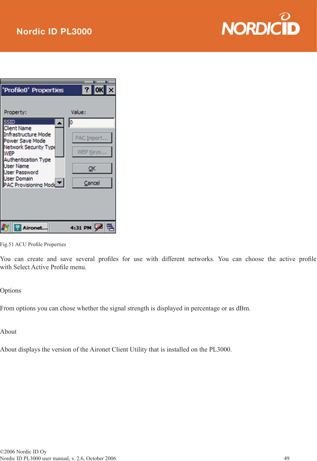 ©2006 Nordic ID OyNordic ID PL3000 user manual, v. 2.6, October 2006                49 Fig.51 ACU Proﬁ le PropertiesYou can create and save several proﬁ les for use with different networks. You can choose the active proﬁ le with Select Active Proﬁ le menu.OptionsFrom options you can chose whether the signal strength is displayed in percentage or as dBm.AboutAbout displays the version of the Aironet Client Utility that is installed on the PL3000.