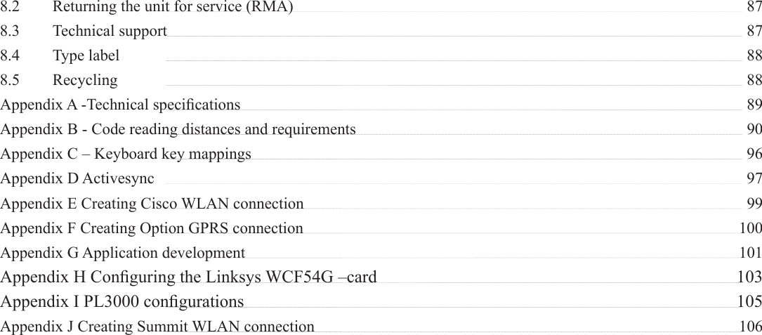 8.2  Returning the unit for service (RMA)    878.3 Technical support   878.4 Type label   888.5 Recycling   88Appendix A -Technical speciﬁ cations    89Appendix B - Code reading distances and requirements      90Appendix C – Keyboard key mappings    96Appendix D Activesync   97Appendix E Creating Cisco WLAN connection    99Appendix F Creating Option GPRS connection    100Appendix G Application development    101Appendix H Conﬁ guring the Linksys WCF54G –card    103Appendix I PL3000 conﬁ gurations    105Appendix J Creating Summit WLAN connection    106