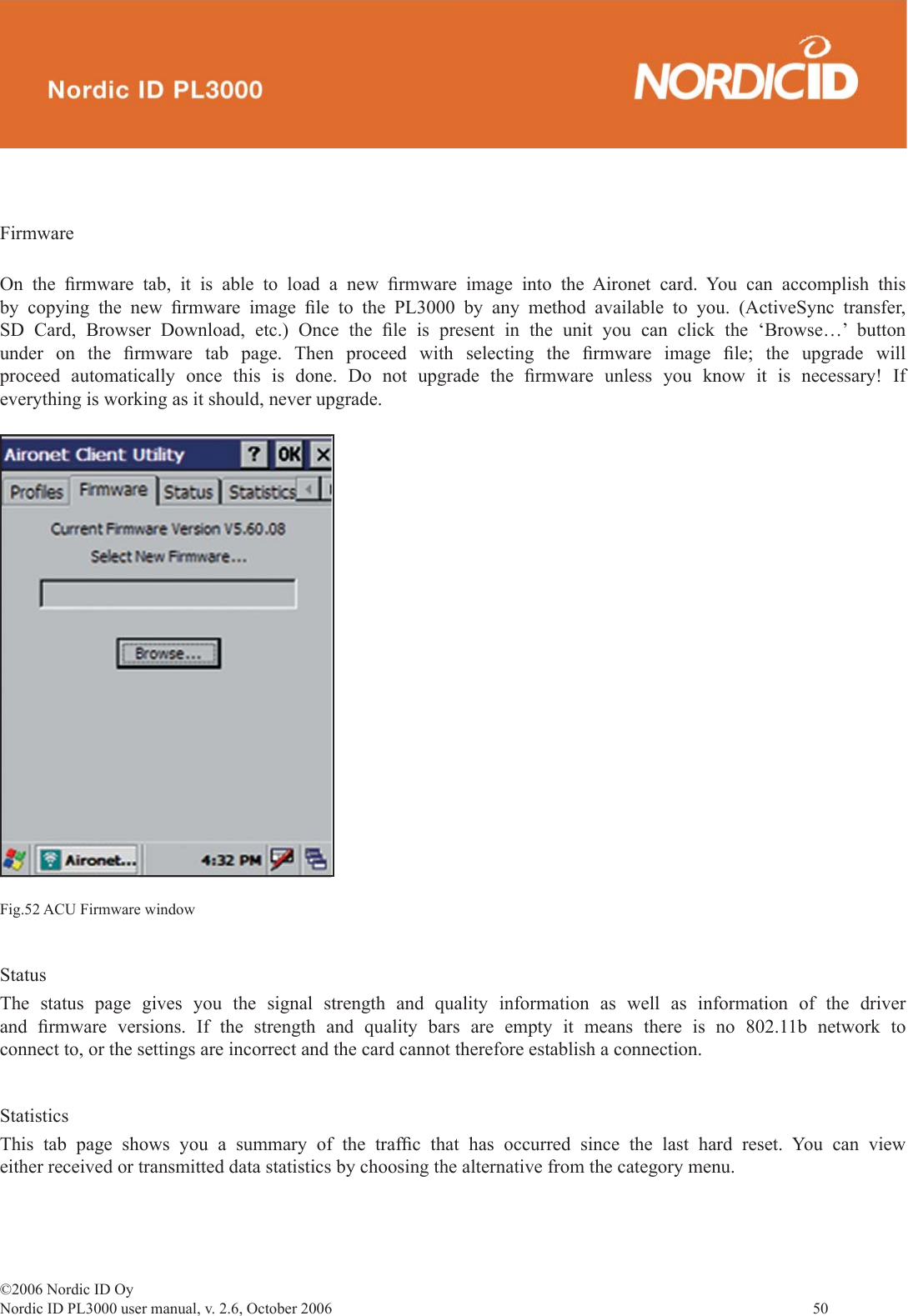 ©2006 Nordic ID OyNordic ID PL3000 user manual, v. 2.6, October 2006                50 FirmwareOn the ﬁ rmware tab, it is able to load a new ﬁ rmware image into the Aironet card. You can accomplish this by copying the new ﬁ rmware  image  ﬁ le to the PL3000 by any method available to you. (ActiveSync transfer, SD Card, Browser Download, etc.) Once the ﬁ le is present in the unit you can click the ‘Browse…’ button under on the ﬁ rmware tab page. Then proceed with selecting the ﬁ rmware  image  ﬁ le; the upgrade will proceed automatically once this is done. Do not upgrade the ﬁ rmware unless you know it is necessary! If everything is working as it should, never upgrade.Fig.52 ACU Firmware windowStatusThe status page gives you the signal strength and quality information as well as information of the driver and  ﬁ rmware versions. If the strength and quality bars are empty it means there is no 802.11b network to connect to, or the settings are incorrect and the card cannot therefore establish a connection. StatisticsThis tab page shows you a summary of the trafﬁ c that has occurred since the last hard reset. You can view either received or transmitted data statistics by choosing the alternative from the category menu.