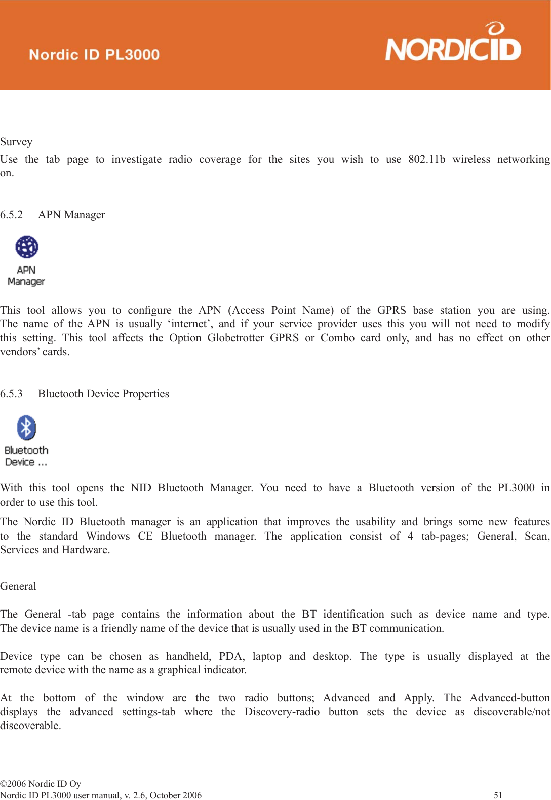 ©2006 Nordic ID OyNordic ID PL3000 user manual, v. 2.6, October 2006                51 SurveyUse the tab page to investigate radio coverage for the sites you wish to use 802.11b wireless networking on. 6.5.2 APN ManagerThis tool allows you to conﬁ gure the APN (Access Point Name) of the GPRS base station you are using. The name of the APN is usually ‘internet’, and if your service provider uses this you will not need to modify this setting. This tool affects the Option Globetrotter GPRS or Combo card only, and has no effect on other vendors’ cards.6.5.3  Bluetooth Device PropertiesWith this tool opens the NID Bluetooth Manager. You need to have a Bluetooth version of the PL3000 in order to use this tool. The Nordic ID Bluetooth manager is an application that improves the usability and brings some new features to the standard Windows CE Bluetooth manager. The application consist of 4 tab-pages; General, Scan, Services and Hardware. GeneralThe General -tab page contains the information about the BT identiﬁ cation such as device name and type. The device name is a friendly name of the device that is usually used in the BT communication. Device type can be chosen as handheld, PDA, laptop and desktop. The type is usually displayed at the remote device with the name as a graphical indicator.At the bottom of the window are the two radio buttons; Advanced and Apply. The Advanced-button displays the advanced settings-tab where the Discovery-radio button sets the device as discoverable/not discoverable. 