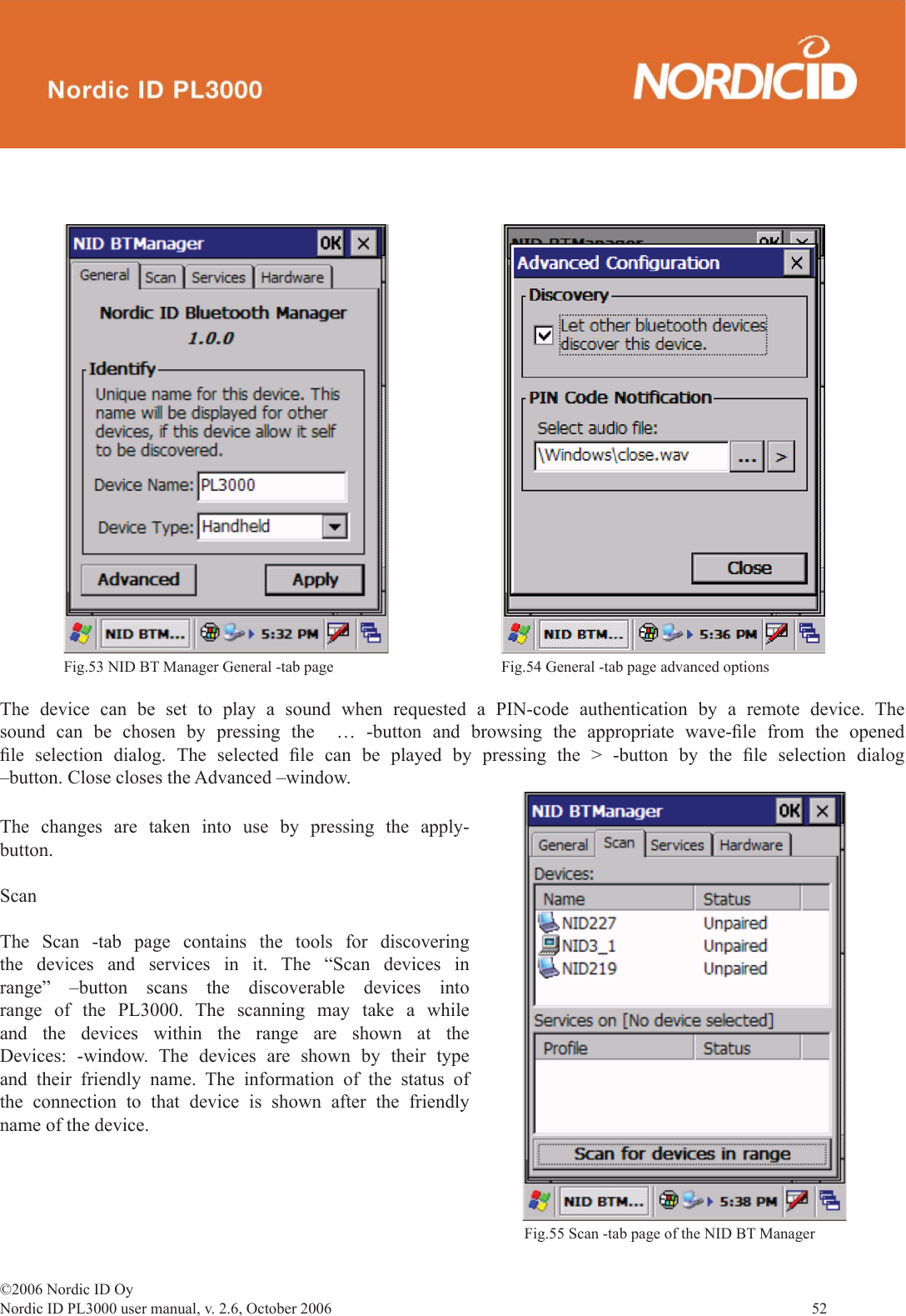 ©2006 Nordic ID OyNordic ID PL3000 user manual, v. 2.6, October 2006                52 The device can be set to play a sound when requested a PIN-code authentication by a remote device. The sound can be chosen by pressing the  … -button and browsing the appropriate wave-ﬁ le from the opened ﬁ le selection dialog. The selected ﬁ le can be played by pressing the &gt; -button by the ﬁ le selection dialog –button. Close closes the Advanced –window.The changes are taken into use by pressing the apply-button.ScanThe Scan -tab page contains the tools for discovering the devices and services in it. The “Scan devices in range” –button scans the discoverable devices into range of the PL3000. The scanning may take a while and the devices within the range are shown at the Devices: -window. The devices are shown by their type and their friendly name. The information of the status of the connection to that device is shown after the friendly name of the device.Fig.53 NID BT Manager General -tab page Fig.54 General -tab page advanced optionsFig.55 Scan -tab page of the NID BT Manager