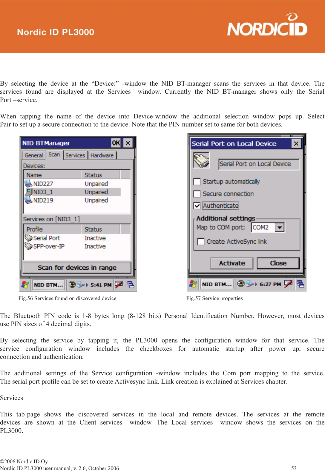 ©2006 Nordic ID OyNordic ID PL3000 user manual, v. 2.6, October 2006                53 By selecting the device at the “Device:” -window the NID BT-manager scans the services in that device. The services found are displayed at the Services –window. Currently the NID BT-manager shows only the Serial Port –service.When tapping the name of the device into Device-window the additional selection window pops up. Select Pair to set up a secure connection to the device. Note that the PIN-number set to same for both devices.  The Bluetooth PIN code is 1-8 bytes long (8-128 bits) Personal Identiﬁ cation Number. However, most devices use PIN sizes of 4 decimal digits.By selecting the service by tapping it, the PL3000 opens the conﬁ guration window for that service. The service conﬁ guration window includes the checkboxes for automatic startup after power up, secure connection and authentication.The additional settings of the Service conﬁ guration -window includes the Com port mapping to the service. The serial port proﬁ le can be set to create Activesync link. Link creation is explained at Services chapter.ServicesThis tab-page shows the discovered services in the local and remote devices. The services at the remote devices are shown at the Client services –window. The Local services –window shows the services on the PL3000.Fig.56 Services found on discovered device Fig.57 Service properties