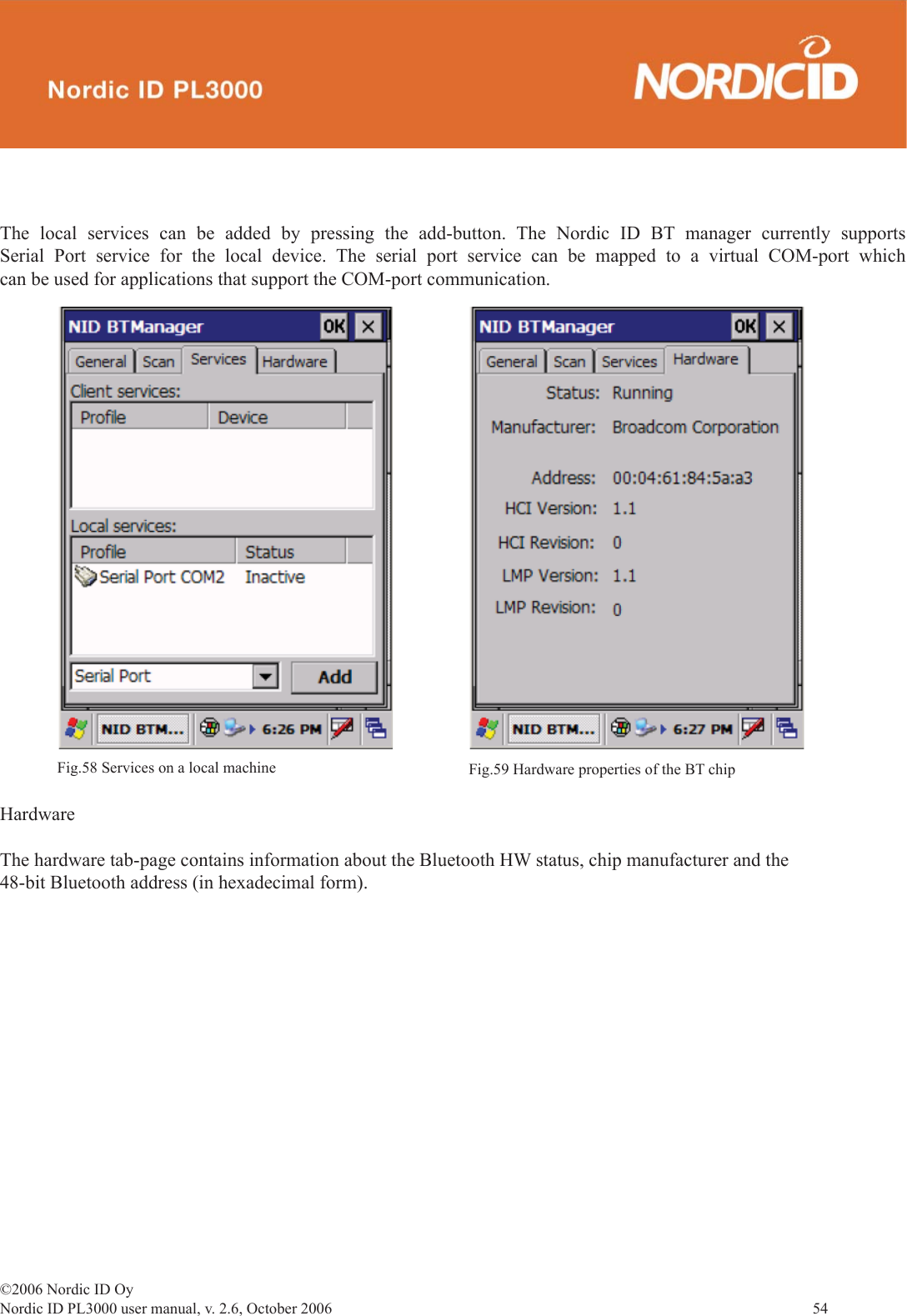 ©2006 Nordic ID OyNordic ID PL3000 user manual, v. 2.6, October 2006                54 The local services can be added by pressing the add-button. The Nordic ID BT manager currently supports Serial Port service for the local device. The serial port service can be mapped to a virtual COM-port which can be used for applications that support the COM-port communication.HardwareThe hardware tab-page contains information about the Bluetooth HW status, chip manufacturer and the 48-bit Bluetooth address (in hexadecimal form). Fig.58 Services on a local machine Fig.59 Hardware properties of the BT chip