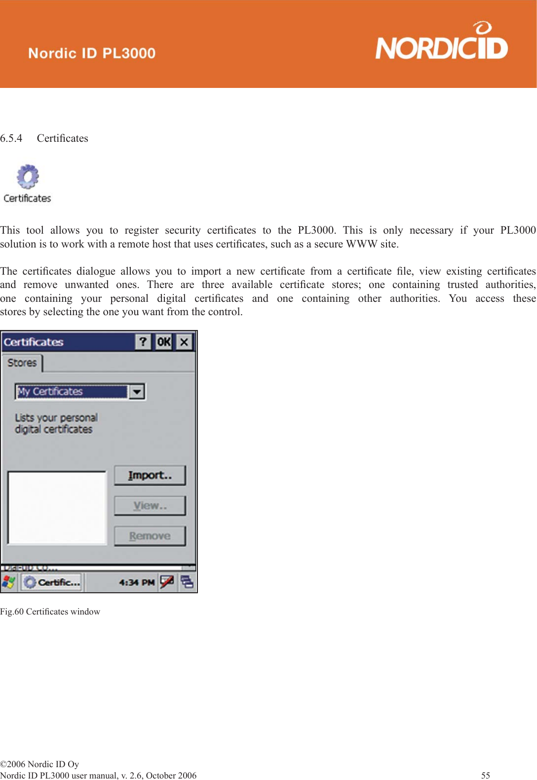 ©2006 Nordic ID OyNordic ID PL3000 user manual, v. 2.6, October 2006                55 6.5.4 Certiﬁ catesThis tool allows you to register security certiﬁ cates to the PL3000. This is only necessary if your PL3000 solution is to work with a remote host that uses certiﬁ cates, such as a secure WWW site.The certiﬁ cates dialogue allows you to import a new certiﬁ cate from a certiﬁ cate  ﬁ le, view existing certiﬁ cates and remove unwanted ones. There are three available certiﬁ cate stores; one containing trusted authorities, one containing your personal digital certiﬁ cates and one containing other authorities. You access these stores by selecting the one you want from the control.Fig.60 Certiﬁ cates window