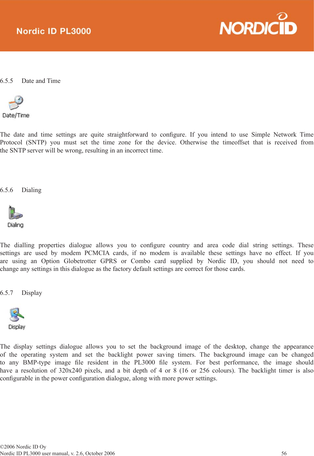 ©2006 Nordic ID OyNordic ID PL3000 user manual, v. 2.6, October 2006                56 6.5.5 Date and TimeThe date and time settings are quite straightforward to conﬁ gure. If you intend to use Simple Network Time Protocol (SNTP) you must set the time zone for the device. Otherwise the timeoffset that is received from the SNTP server will be wrong, resulting in an incorrect time. 6.5.6 DialingThe dialling properties dialogue allows you to conﬁ gure country and area code dial string settings. These settings are used by modem PCMCIA cards, if no modem is available these settings have no effect. If you are using an Option Globetrotter GPRS or Combo card supplied by Nordic ID, you should not need to change any settings in this dialogue as the factory default settings are correct for those cards.6.5.7 DisplayThe display settings dialogue allows you to set the background image of the desktop, change the appearance of the operating system and set the backlight power saving timers. The background image can be changed to any BMP-type image ﬁ le resident in the PL3000 ﬁ le system. For best performance, the image should have a resolution of 320x240 pixels, and a bit depth of 4 or 8 (16 or 256 colours). The backlight timer is also conﬁ gurable in the power conﬁ guration dialogue, along with more power settings. 