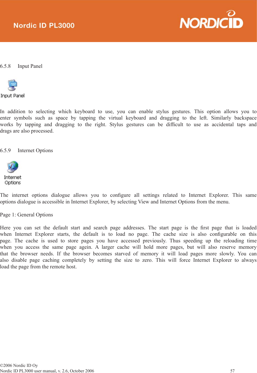 ©2006 Nordic ID OyNordic ID PL3000 user manual, v. 2.6, October 2006                57 6.5.8 Input PanelIn addition to selecting which keyboard to use, you can enable stylus gestures. This option allows you to enter symbols such as space by tapping the virtual keyboard and dragging to the left. Similarly backspace works by tapping and dragging to the right. Stylus gestures can be difﬁ cult to use as accidental taps and drags are also processed.6.5.9 Internet OptionsThe internet options dialogue allows you to conﬁ gure all settings related to Internet Explorer. This same options dialogue is accessible in Internet Explorer, by selecting View and Internet Options from the menu. Page 1: General OptionsHere you can set the default start and search page addresses. The start page is the ﬁ rst page that is loaded when Internet Explorer starts, the default is to load no page. The cache size is also conﬁ gurable  on  this page. The cache is used to store pages you have accessed previously. Thus speeding up the reloading time when you access the same page agein. A larger cache will hold more pages, but will also reserve memory that the browser needs. If the browser becomes starved of memory it will load pages more slowly. You can also disable page caching completely by setting the size to zero. This will force Internet Explorer to always load the page from the remote host.