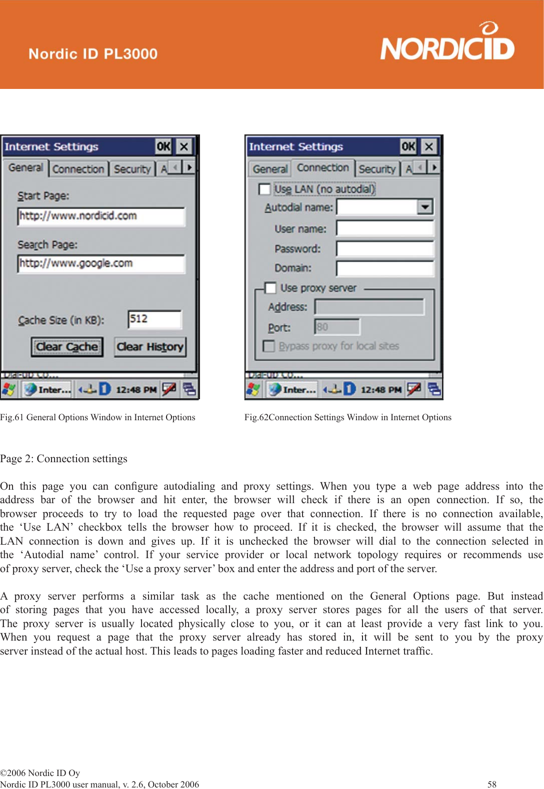 ©2006 Nordic ID OyNordic ID PL3000 user manual, v. 2.6, October 2006                58 Page 2: Connection settingsOn this page you can conﬁ gure autodialing and proxy settings. When you type a web page address into the address bar of the browser and hit enter, the browser will check if there is an open connection. If so, the browser proceeds to try to load the requested page over that connection. If there is no connection available, the ‘Use LAN’ checkbox tells the browser how to proceed. If it is checked, the browser will assume that the LAN connection is down and gives up. If it is unchecked the browser will dial to the connection selected in the ‘Autodial name’ control. If your service provider or local network topology requires or recommends use of proxy server, check the ‘Use a proxy server’ box and enter the address and port of the server. A proxy server performs a similar task as the cache mentioned on the General Options page. But instead of storing pages that you have accessed locally, a proxy server stores pages for all the users of that server. The proxy server is usually located physically close to you, or it can at least provide a very fast link to you. When you request a page that the proxy server already has stored in, it will be sent to you by the proxy server instead of the actual host. This leads to pages loading faster and reduced Internet trafﬁ c.Fig.61 General Options Window in Internet Options Fig.62Connection Settings Window in Internet Options