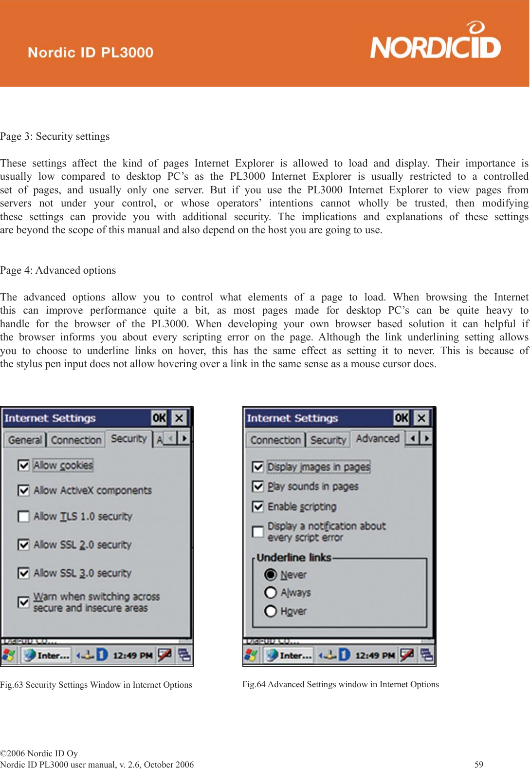 ©2006 Nordic ID OyNordic ID PL3000 user manual, v. 2.6, October 2006                59 Page 3: Security settingsThese settings affect the kind of pages Internet Explorer is allowed to load and display. Their importance is usually low compared to desktop PC’s as the PL3000 Internet Explorer is usually restricted to a controlled set of pages, and usually only one server. But if you use the PL3000 Internet Explorer to view pages from servers not under your control, or whose operators’ intentions cannot wholly be trusted, then modifying these settings can provide you with additional security. The implications and explanations of these settings are beyond the scope of this manual and also depend on the host you are going to use.Page 4: Advanced optionsThe advanced options allow you to control what elements of a page to load. When browsing the Internet this can improve performance quite a bit, as most pages made for desktop PC’s can be quite heavy to handle for the browser of the PL3000. When developing your own browser based solution it can helpful if the browser informs you about every scripting error on the page. Although the link underlining setting allows you to choose to underline links on hover, this has the same effect as setting it to never. This is because of the stylus pen input does not allow hovering over a link in the same sense as a mouse cursor does. Fig.63 Security Settings Window in Internet Options Fig.64 Advanced Settings window in Internet Options