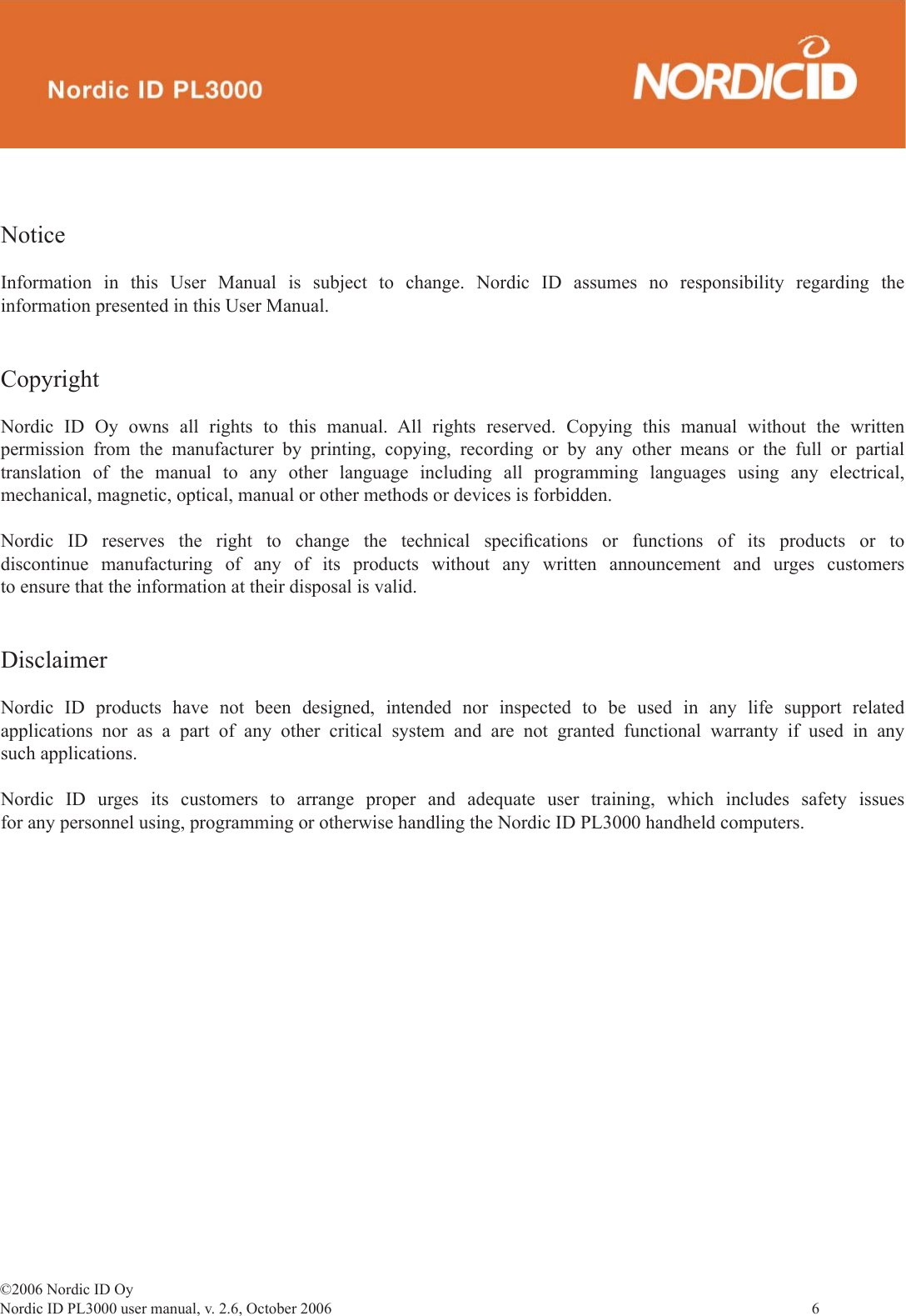 ©2006 Nordic ID OyNordic ID PL3000 user manual, v. 2.6, October 2006                6 NoticeInformation in this User Manual is subject to change. Nordic ID assumes no responsibility regarding the information presented in this User Manual.CopyrightNordic ID Oy owns all rights to this manual. All rights reserved. Copying this manual without the written permission from the manufacturer by printing, copying, recording or by any other means or the full or partial translation of the manual to any other language including all programming languages using any electrical, mechanical, magnetic, optical, manual or other methods or devices is forbidden. Nordic ID reserves the right to change the technical speciﬁ cations or functions of its products or to discontinue manufacturing of any of its products without any written announcement and urges customers to ensure that the information at their disposal is valid. DisclaimerNordic ID products have not been designed, intended nor inspected to be used in any life support related applications nor as a part of any other critical system and are not granted functional warranty if used in any such applications. Nordic ID urges its customers to arrange proper and adequate user training, which includes safety issues for any personnel using, programming or otherwise handling the Nordic ID PL3000 handheld computers.