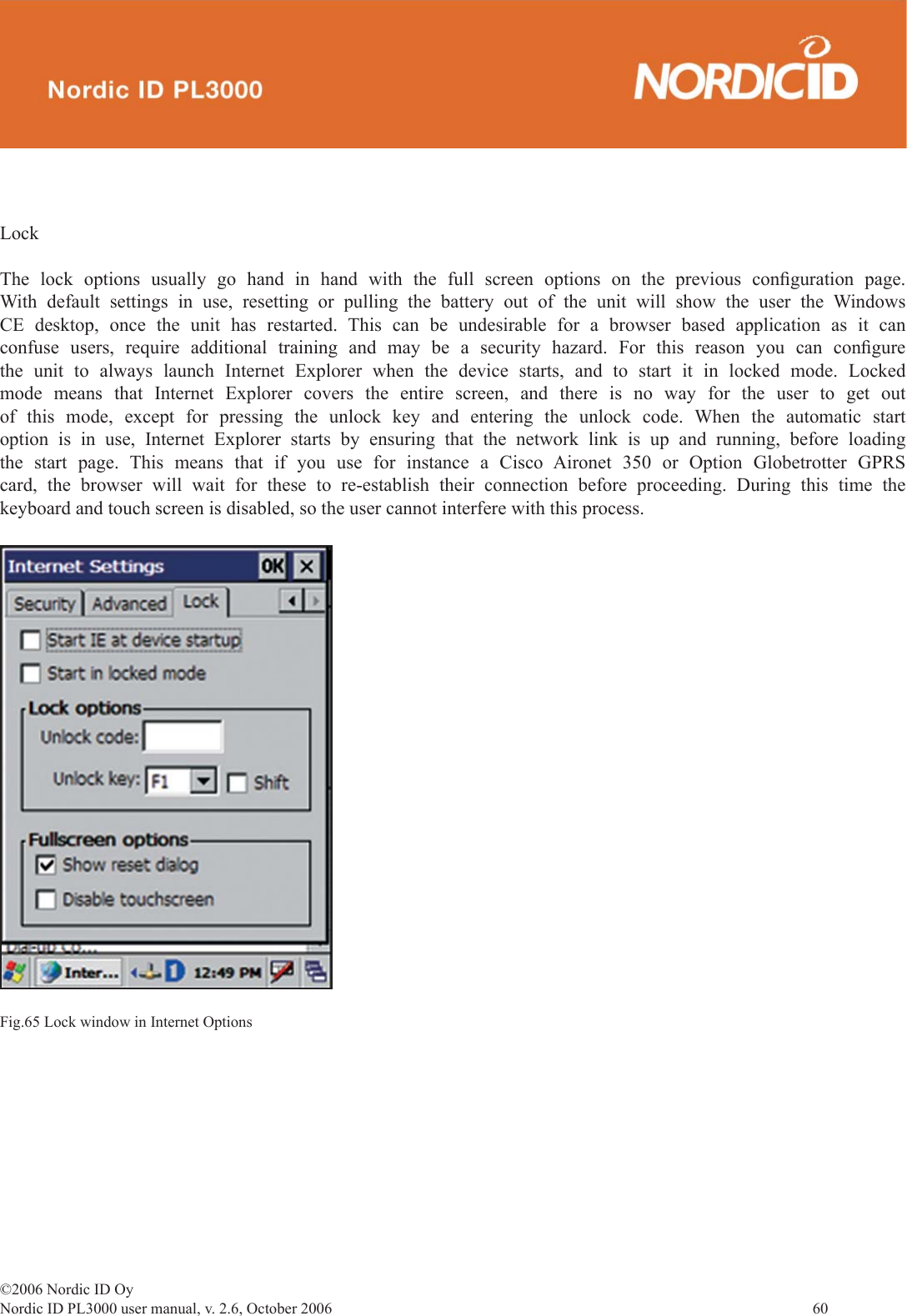 ©2006 Nordic ID OyNordic ID PL3000 user manual, v. 2.6, October 2006                60 LockThe lock options usually go hand in hand with the full screen options on the previous conﬁ guration  page. With default settings in use, resetting or pulling the battery out of the unit will show the user the Windows CE desktop, once the unit has restarted. This can be undesirable for a browser based application as it can confuse users, require additional training and may be a security hazard. For this reason you can conﬁ gure the unit to always launch Internet Explorer when the device starts, and to start it in locked mode. Locked mode means that Internet Explorer covers the entire screen, and there is no way for the user to get out of this mode, except for pressing the unlock key and entering the unlock code. When the automatic start option is in use, Internet Explorer starts by ensuring that the network link is up and running, before loading the start page. This means that if you use for instance a Cisco Aironet 350 or Option Globetrotter GPRS card, the browser will wait for these to re-establish their connection before proceeding. During this time the keyboard and touch screen is disabled, so the user cannot interfere with this process.Fig.65 Lock window in Internet Options