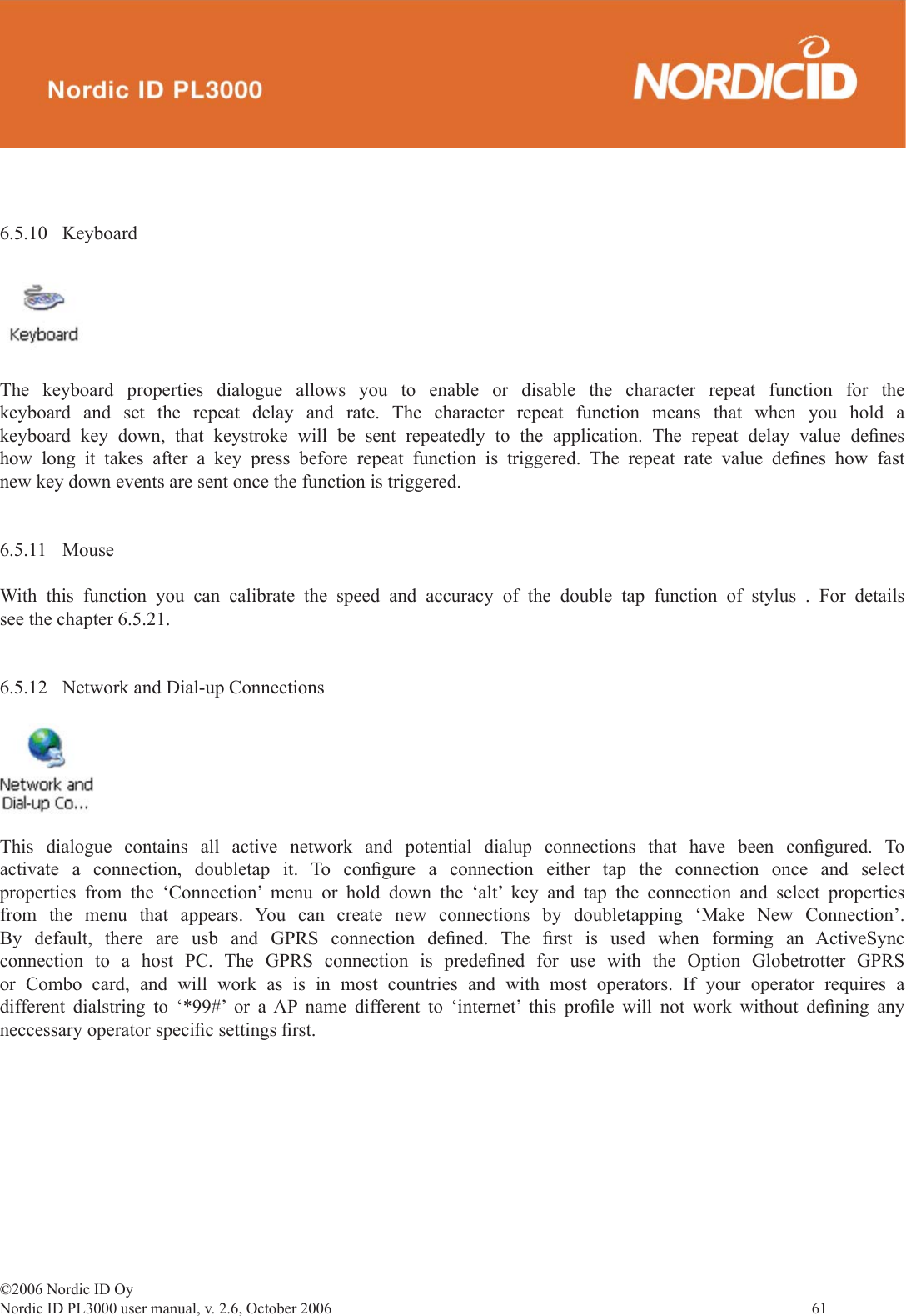 ©2006 Nordic ID OyNordic ID PL3000 user manual, v. 2.6, October 2006                61 6.5.10 KeyboardThe keyboard properties dialogue allows you to enable or disable the character repeat function for the keyboard and set the repeat delay and rate. The character repeat function means that when you hold a keyboard key down, that keystroke will be sent repeatedly to the application. The repeat delay value deﬁ nes how long it takes after a key press before repeat function is triggered. The repeat rate value deﬁ nes how fast new key down events are sent once the function is triggered. 6.5.11 MouseWith this function you can calibrate the speed and accuracy of the double tap function of stylus . For details see the chapter 6.5.21. 6.5.12  Network and Dial-up ConnectionsThis dialogue contains all active network and potential dialup connections that have been conﬁ gured.  To activate a connection, doubletap it. To conﬁ gure a connection either tap the connection once and select properties from the ‘Connection’ menu or hold down the ‘alt’ key and tap the connection and select properties from the menu that appears. You can create new connections by doubletapping ‘Make New Connection’. By default, there are usb and GPRS connection deﬁ ned.  The  ﬁ rst is used when forming an ActiveSync connection to a host PC. The GPRS connection is predeﬁ ned for use with the Option Globetrotter GPRS or Combo card, and will work as is in most countries and with most operators. If your operator requires a different dialstring to ‘*99#’ or a AP name different to ‘internet’ this proﬁ le will not work without deﬁ ning  any neccessary operator speciﬁ c settings ﬁ rst.