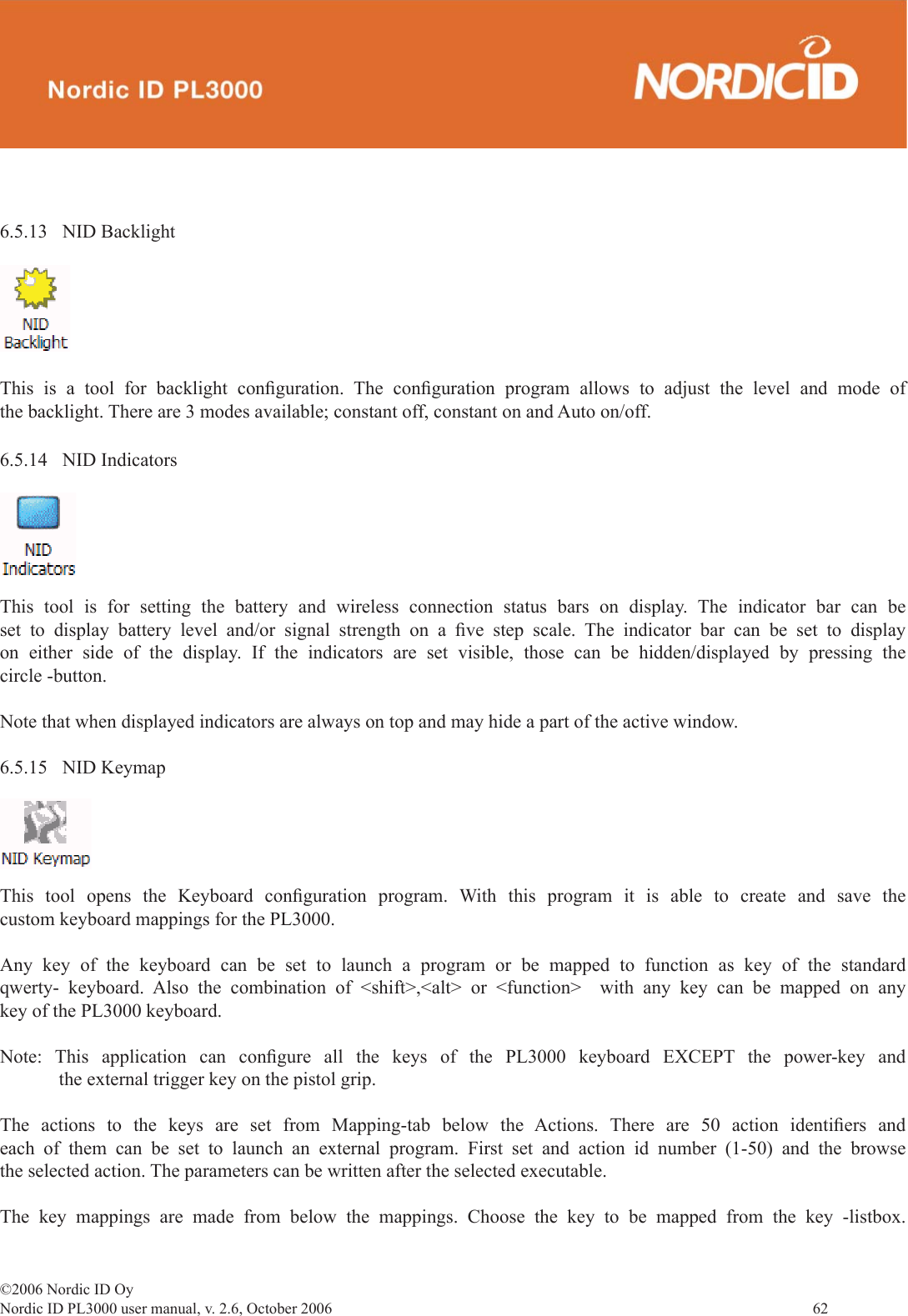 ©2006 Nordic ID OyNordic ID PL3000 user manual, v. 2.6, October 2006                62 6.5.13 NID BacklightThis is a tool for backlight conﬁ guration.  The  conﬁ guration program allows to adjust the level and mode of the backlight. There are 3 modes available; constant off, constant on and Auto on/off.6.5.14 NID IndicatorsThis tool is for setting the battery and wireless connection status bars on display. The indicator bar can be set to display battery level and/or signal strength on a ﬁ ve step scale. The indicator bar can be set to display on either side of the display. If the indicators are set visible, those can be hidden/displayed by pressing the circle -button.Note that when displayed indicators are always on top and may hide a part of the active window. 6.5.15 NID KeymapThis tool opens the Keyboard conﬁ guration program. With this program it is able to create and save the custom keyboard mappings for the PL3000. Any key of the keyboard can be set to launch a program or be mapped to function as key of the standard qwerty- keyboard. Also the combination of &lt;shift&gt;,&lt;alt&gt; or &lt;function&gt;  with any key can be mapped on any key of the PL3000 keyboard. Note: This application can conﬁ gure all the keys of the PL3000 keyboard EXCEPT the power-key and the external trigger key on the pistol grip.The actions to the keys are set from Mapping-tab below the Actions. There are 50 action identiﬁ ers  and each of them can be set to launch an external program. First set and action id number (1-50) and the browse the selected action. The parameters can be written after the selected executable.The key mappings are made from below the mappings. Choose the key to be mapped from the key -listbox. 