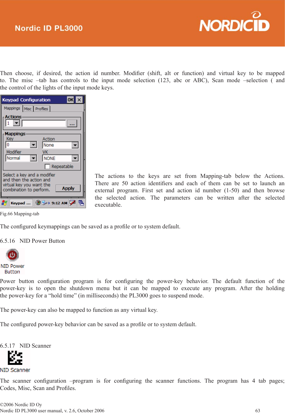 ©2006 Nordic ID OyNordic ID PL3000 user manual, v. 2.6, October 2006                63 Then choose, if desired, the action id number. Modiﬁ er (shift, alt or function) and virtual key to be mapped to. The misc –tab has controls to the input mode selection (123, abc or ABC), Scan mode –selection ( and the control of the lights of the input mode keys.The conﬁ gured keymappings can be saved as a proﬁ le or to system default.6.5.16  NID Power ButtonFig.66 Mapping-tab Power button conﬁ guration program is for conﬁ guring the power-key behavior. The default function of the power-key is to open the shutdown menu but it can be mapped to execute any program. After the holding the power-key for a “hold time” (in milliseconds) the PL3000 goes to suspend mode. The power-key can also be mapped to function as any virtual key.The conﬁ gured power-key behavior can be saved as a proﬁ le or to system default.   6.5.17 NID ScannerThe scanner conﬁ guration –program is for conﬁ guring the scanner functions. The program has 4 tab pages; Codes, Misc, Scan and Proﬁ les.The actions to the keys are set from Mapping-tab below the Actions. There are 50 action identiﬁ ers and each of them can be set to launch an external program. First set and action id number (1-50) and then browse the selected action. The parameters can be written after the selected executable.