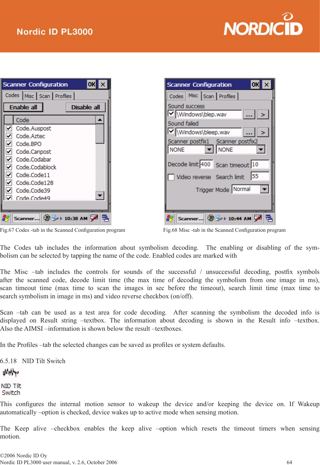 ©2006 Nordic ID OyNordic ID PL3000 user manual, v. 2.6, October 2006                64 The Codes tab includes the information about symbolism decoding.  The enabling or disabling of the sym-bolism can be selected by tapping the name of the code. Enabled codes are marked with The Misc –tab includes the controls for sounds of the successful / unsuccessful decoding, postﬁ x  symbols after the scanned code, decode limit time (the max time of decoding the symbolism from one image in ms), scan timeout time (max time to scan the images in sec before the timeout), search limit time (max time to search symbolism in image in ms) and video reverse checkbox (on/off).Scan –tab can be used as a test area for code decoding.  After scanning the symbolism the decoded info is displayed on Result string –textbox. The information about decoding is shown in the Result info –textbox. Also the AIMSI –information is shown below the result –textboxes.In the Proﬁ les –tab the selected changes can be saved as proﬁ les or system defaults.    6.5.18 NID Tilt SwitchFig.67 Codes -tab in the Scanned Conﬁ guration program  Fig.68 Misc -tab in the Scanned Conﬁ guration program This conﬁ gures the internal motion sensor to wakeup the device and/or keeping the device on. If Wakeup automatically –option is checked, device wakes up to active mode when sensing motion.The Keep alive –checkbox enables the keep alive –option which resets the timeout timers when sensing motion.