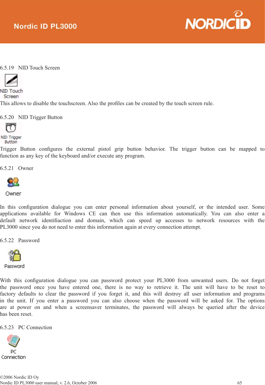 ©2006 Nordic ID OyNordic ID PL3000 user manual, v. 2.6, October 2006                65 6.5.21 OwnerIn this conﬁ guration dialogue you can enter personal information about yourself, or the intended user. Some applications available for Windows CE can then use this information automatically. You can also enter a default network identiﬁ action and domain, which can speed up accesses to network resources with the PL3000 since you do not need to enter this information again at every connection attempt. 6.5.22 PasswordWith this conﬁ guration dialogue you can password protect your PL3000 from unwanted users. Do not forget the password once you have entered one, there is no way to retrieve it. The unit will have to be reset to factory defaults to clear the password if you forget it, and this will destroy all user information and programs in the unit. If you enter a password you can also choose when the password will be asked for. The options are at power on and when a screensaver terminates, the password will always be queried after the device has been reset.6.5.23 PC Connection6.5.20 NID Trigger ButtonTrigger Button conﬁ gures the external pistol grip button behavior. The trigger button can be mapped to function as any key of the keyboard and/or execute any program.  6.5.19 NID Touch ScreenThis allows to disable the touchscreen. Also the proﬁ les can be created by the touch screen rule.