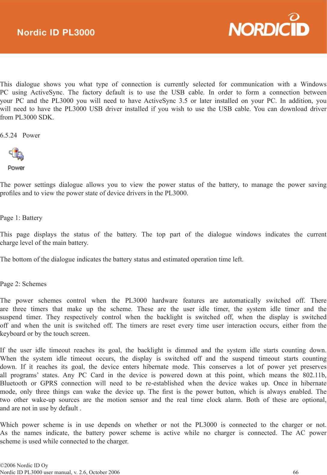 ©2006 Nordic ID OyNordic ID PL3000 user manual, v. 2.6, October 2006                66 6.5.24 PowerThe power settings dialogue allows you to view the power status of the battery, to manage the power saving proﬁ les and to view the power state of device drivers in the PL3000.Page 1: BatteryThis page displays the status of the battery. The top part of the dialogue windows indicates the current charge level of the main battery.The bottom of the dialogue indicates the battery status and estimated operation time left.Page 2: SchemesThe power schemes control when the PL3000 hardware features are automatically switched off. There are three timers that make up the scheme. These are the user idle timer, the system idle timer and the suspend timer. They respectively control when the backlight is switched off, when the display is switched off and when the unit is switched off. The timers are reset every time user interaction occurs, either from the keyboard or by the touch screen. If the user idle timeout reaches its goal, the backlight is dimmed and the system idle starts counting down. When the system idle timeout occurs, the display is switched off and the suspend timeout starts counting down. If it reaches its goal, the device enters hibernate mode. This conserves a lot of power yet preserves all programs’ states. Any PC Card in the device is powered down at this point, which means the 802.11b, Bluetooth or GPRS connection will need to be re-established when the device wakes up. Once in hibernate mode, only three things can wake the device up. The ﬁ rst is the power button, which is always enabled. The two other wake-up sources are the motion sensor and the real time clock alarm. Both of these are optional, and are not in use by default .Which power scheme is in use depends on whether or not the PL3000 is connected to the charger or not. As the names indicate, the battery power scheme is active while no charger is connected. The AC power scheme is used while connected to the charger.This dialogue shows you what type of connection is currently selected for communication with a Windows PC using ActiveSync. The factory default is to use the USB cable. In order to form a connection between your PC and the PL3000 you will need to have ActiveSync 3.5 or later installed on your PC. In addition, you will need to have the PL3000 USB driver installed if you wish to use the USB cable. You can download driver from PL3000 SDK. 