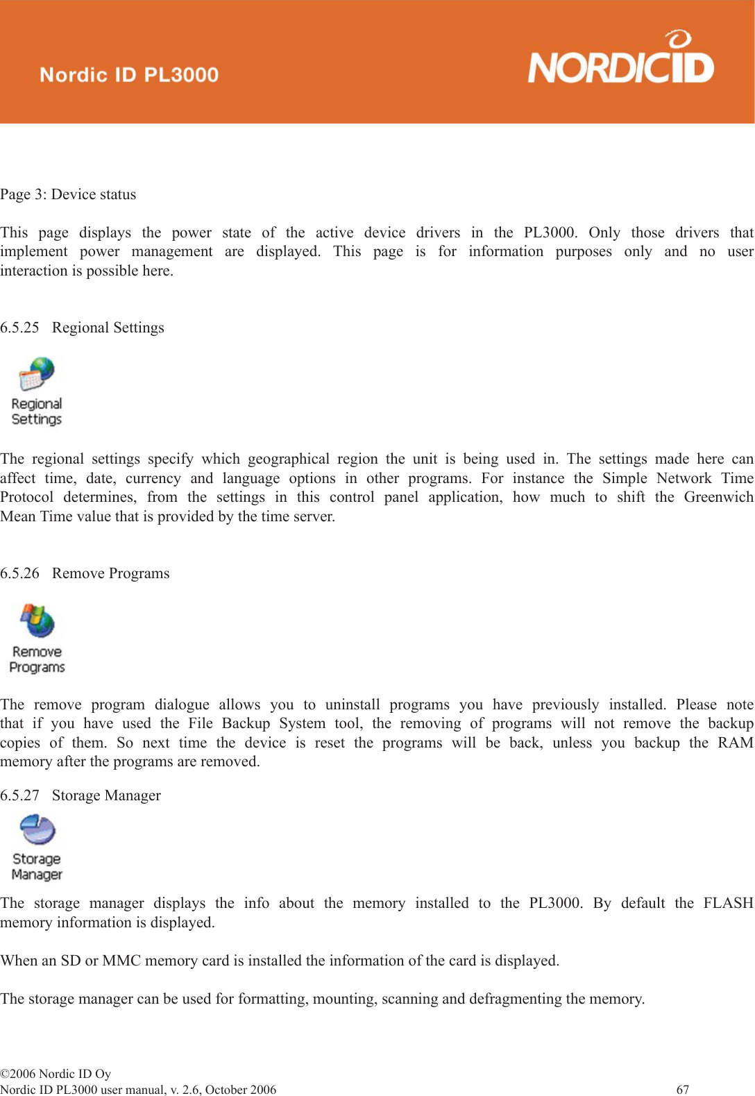 ©2006 Nordic ID OyNordic ID PL3000 user manual, v. 2.6, October 2006                67 Page 3: Device statusThis page displays the power state of the active device drivers in the PL3000. Only those drivers that implement power management are displayed. This page is for information purposes only and no user interaction is possible here.6.5.25 Regional SettingsThe regional settings specify which geographical region the unit is being used in. The settings made here can affect time, date, currency and language options in other programs. For instance the Simple Network Time Protocol determines, from the settings in this control panel application, how much to shift the Greenwich Mean Time value that is provided by the time server.6.5.26 Remove ProgramsThe remove program dialogue allows you to uninstall programs you have previously installed. Please note that if you have used the File Backup System tool, the removing of programs will not remove the backup copies of them. So next time the device is reset the programs will be back, unless you backup the RAM memory after the programs are removed.6.5.27 Storage ManagerThe storage manager displays the info about the memory installed to the PL3000. By default the FLASH memory information is displayed.When an SD or MMC memory card is installed the information of the card is displayed.The storage manager can be used for formatting, mounting, scanning and defragmenting the memory.