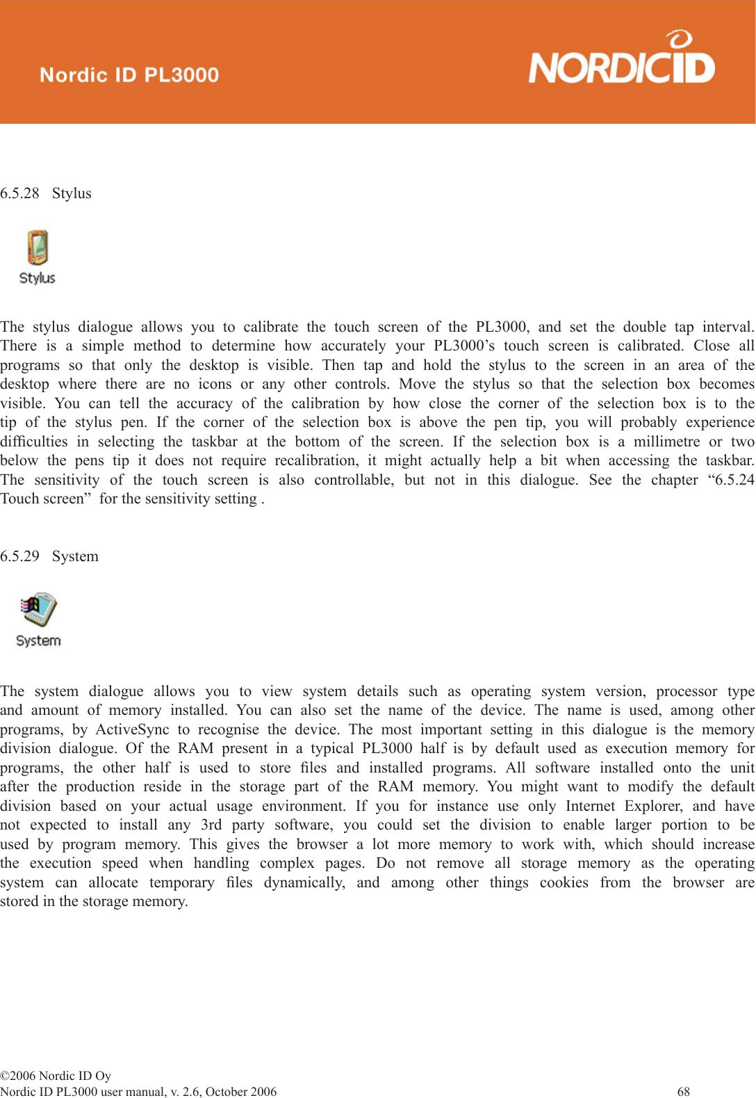 ©2006 Nordic ID OyNordic ID PL3000 user manual, v. 2.6, October 2006                68 6.5.28 Stylus The stylus dialogue allows you to calibrate the touch screen of the PL3000, and set the double tap interval. There is a simple method to determine how accurately your PL3000’s touch screen is calibrated. Close all programs so that only the desktop is visible. Then tap and hold the stylus to the screen in an area of the desktop where there are no icons or any other controls. Move the stylus so that the selection box becomes visible. You can tell the accuracy of the calibration by how close the corner of the selection box is to the tip of the stylus pen. If the corner of the selection box is above the pen tip, you will probably experience difﬁ culties in selecting the taskbar at the bottom of the screen. If the selection box is a millimetre or two below the pens tip it does not require recalibration, it might actually help a bit when accessing the taskbar. The sensitivity of the touch screen is also controllable, but not in this dialogue. See the chapter “6.5.24 Touch screen”  for the sensitivity setting .6.5.29 System The system dialogue allows you to view system details such as operating system version, processor type and amount of memory installed. You can also set the name of the device. The name is used, among other programs, by ActiveSync to recognise the device. The most important setting in this dialogue is the memory division dialogue. Of the RAM present in a typical PL3000 half is by default used as execution memory for programs, the other half is used to store ﬁ les and installed programs. All software installed onto the unit after the production reside in the storage part of the RAM memory. You might want to modify the default division based on your actual usage environment. If you for instance use only Internet Explorer, and have not expected to install any 3rd party software, you could set the division to enable larger portion to be used by program memory. This gives the browser a lot more memory to work with, which should increase the execution speed when handling complex pages. Do not remove all storage memory as the operating system can allocate temporary ﬁ les dynamically, and among other things cookies from the browser are stored in the storage memory.