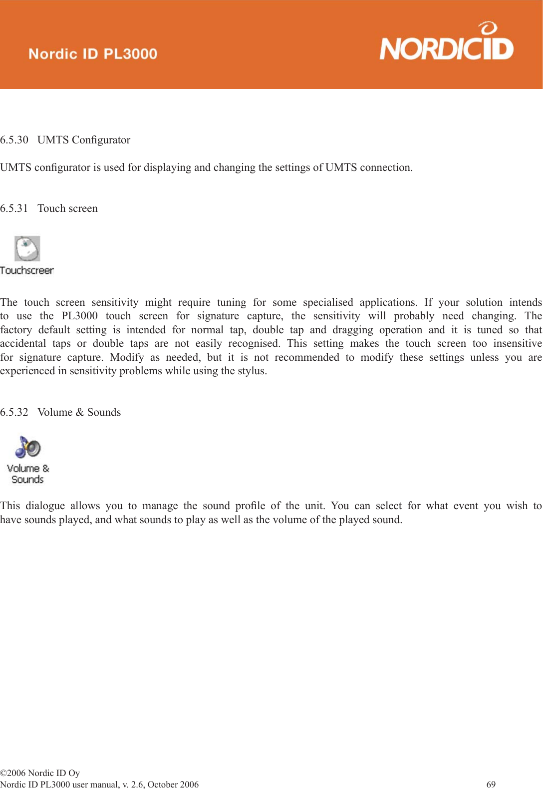 ©2006 Nordic ID OyNordic ID PL3000 user manual, v. 2.6, October 2006                69 6.5.30 UMTS Conﬁ guratorUMTS conﬁ gurator is used for displaying and changing the settings of UMTS connection.6.5.31 Touch screenThe touch screen sensitivity might require tuning for some specialised applications. If your solution intends to use the PL3000 touch screen for signature capture, the sensitivity will probably need changing. The factory default setting is intended for normal tap, double tap and dragging operation and it is tuned so that accidental taps or double taps are not easily recognised. This setting makes the touch screen too insensitive for signature capture. Modify as needed, but it is not recommended to modify these settings unless you are experienced in sensitivity problems while using the stylus.6.5.32  Volume &amp; SoundsThis dialogue allows you to manage the sound proﬁ le of the unit. You can select for what event you wish to have sounds played, and what sounds to play as well as the volume of the played sound. 