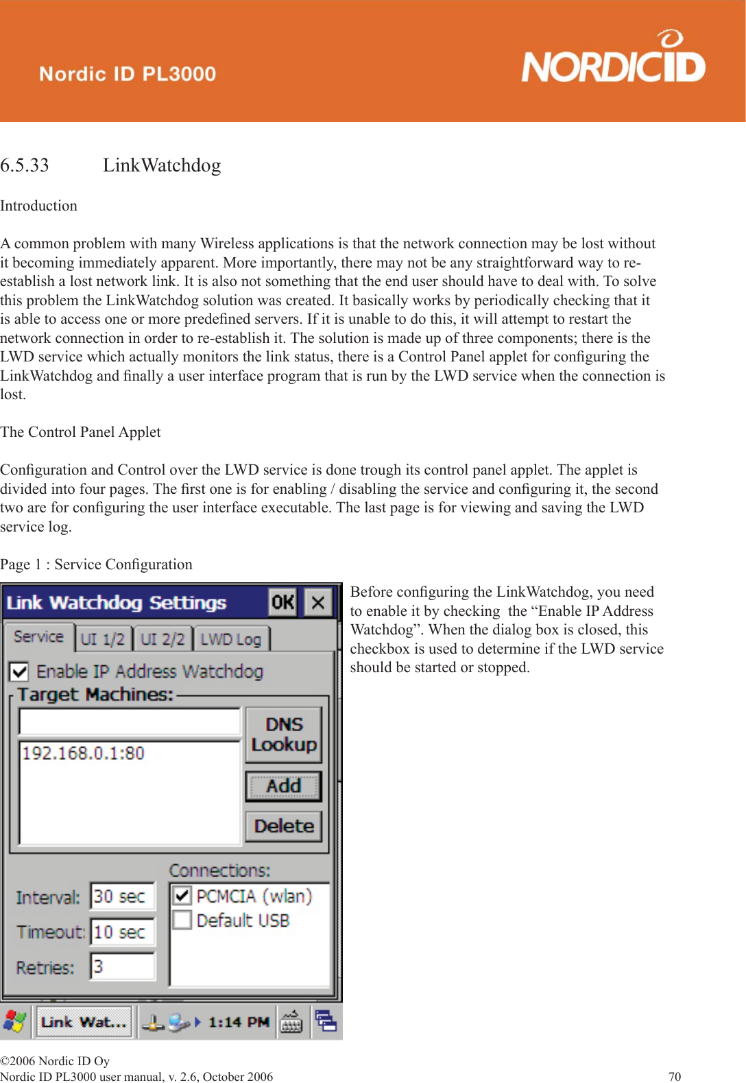 ©2006 Nordic ID OyNordic ID PL3000 user manual, v. 2.6, October 2006                70 6.5.33   LinkWatchdogIntroductionA common problem with many Wireless applications is that the network connection may be lost without it becoming immediately apparent. More importantly, there may not be any straightforward way to re-establish a lost network link. It is also not something that the end user should have to deal with. To solve this problem the LinkWatchdog solution was created. It basically works by periodically checking that it is able to access one or more predeﬁ ned servers. If it is unable to do this, it will attempt to restart the network connection in order to re-establish it. The solution is made up of three components; there is the LWD service which actually monitors the link status, there is a Control Panel applet for conﬁ guring the LinkWatchdog and ﬁ nally a user interface program that is run by the LWD service when the connection is lost.The Control Panel AppletConﬁ guration and Control over the LWD service is done trough its control panel applet. The applet is divided into four pages. The ﬁ rst one is for enabling / disabling the service and conﬁ guring it, the second two are for conﬁ guring the user interface executable. The last page is for viewing and saving the LWD service log. Page 1 : Service Conﬁ gurationBefore conﬁ guring the LinkWatchdog, you need to enable it by checking  the “Enable IP Address Watchdog”. When the dialog box is closed, this checkbox is used to determine if the LWD service should be started or stopped. 