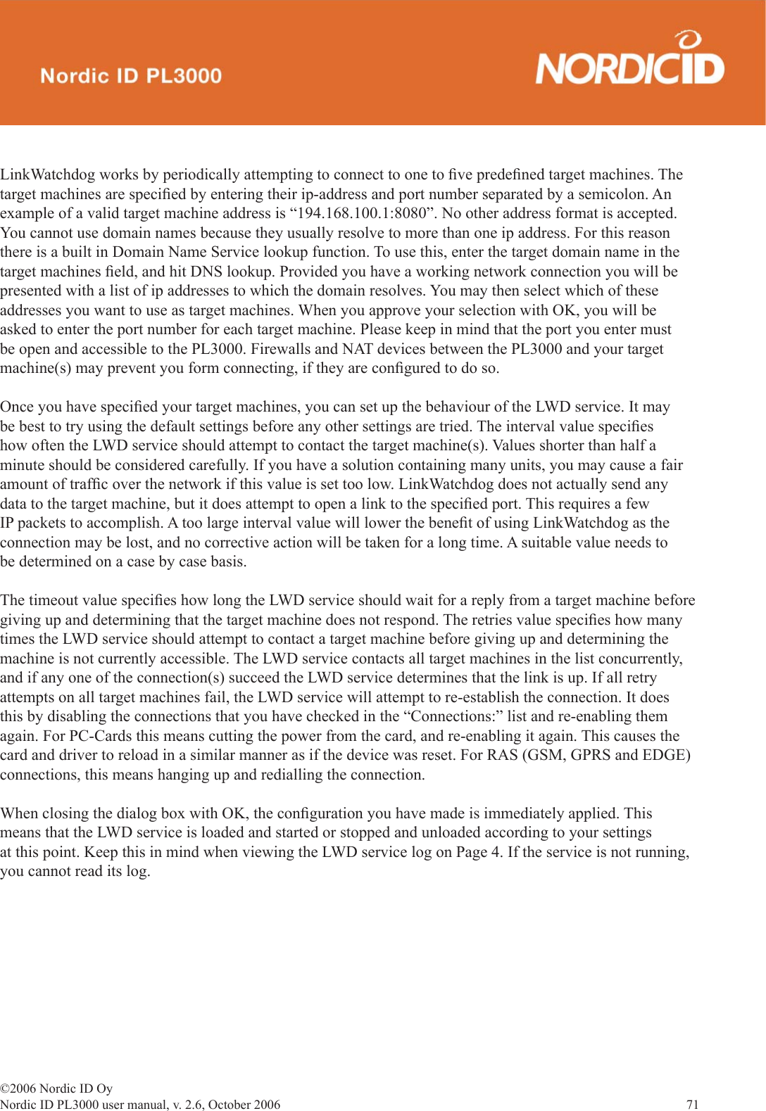 ©2006 Nordic ID OyNordic ID PL3000 user manual, v. 2.6, October 2006                71 LinkWatchdog works by periodically attempting to connect to one to ﬁ ve predeﬁ ned target machines. The target machines are speciﬁ ed by entering their ip-address and port number separated by a semicolon. An example of a valid target machine address is “194.168.100.1:8080”. No other address format is accepted. You cannot use domain names because they usually resolve to more than one ip address. For this reason there is a built in Domain Name Service lookup function. To use this, enter the target domain name in the target machines ﬁ eld, and hit DNS lookup. Provided you have a working network connection you will be presented with a list of ip addresses to which the domain resolves. You may then select which of these addresses you want to use as target machines. When you approve your selection with OK, you will be asked to enter the port number for each target machine. Please keep in mind that the port you enter must be open and accessible to the PL3000. Firewalls and NAT devices between the PL3000 and your target machine(s) may prevent you form connecting, if they are conﬁ gured to do so. Once you have speciﬁ ed your target machines, you can set up the behaviour of the LWD service. It may be best to try using the default settings before any other settings are tried. The interval value speciﬁ es how often the LWD service should attempt to contact the target machine(s). Values shorter than half a minute should be considered carefully. If you have a solution containing many units, you may cause a fair amount of trafﬁ c over the network if this value is set too low. LinkWatchdog does not actually send any data to the target machine, but it does attempt to open a link to the speciﬁ ed port. This requires a few IP packets to accomplish. A too large interval value will lower the beneﬁ t of using LinkWatchdog as the connection may be lost, and no corrective action will be taken for a long time. A suitable value needs to be determined on a case by case basis. The timeout value speciﬁ es how long the LWD service should wait for a reply from a target machine before giving up and determining that the target machine does not respond. The retries value speciﬁ es how many times the LWD service should attempt to contact a target machine before giving up and determining the machine is not currently accessible. The LWD service contacts all target machines in the list concurrently, and if any one of the connection(s) succeed the LWD service determines that the link is up. If all retry attempts on all target machines fail, the LWD service will attempt to re-establish the connection. It does this by disabling the connections that you have checked in the “Connections:” list and re-enabling them again. For PC-Cards this means cutting the power from the card, and re-enabling it again. This causes the card and driver to reload in a similar manner as if the device was reset. For RAS (GSM, GPRS and EDGE) connections, this means hanging up and redialling the connection. When closing the dialog box with OK, the conﬁ guration you have made is immediately applied. This means that the LWD service is loaded and started or stopped and unloaded according to your settings at this point. Keep this in mind when viewing the LWD service log on Page 4. If the service is not running, you cannot read its log.