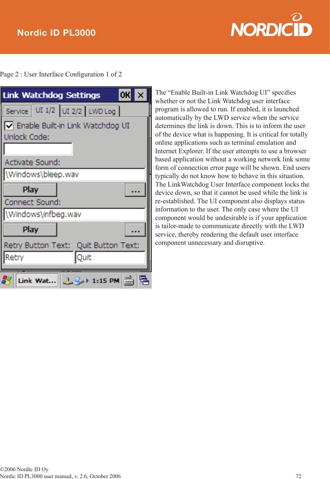 ©2006 Nordic ID OyNordic ID PL3000 user manual, v. 2.6, October 2006                72 Page 2 : User Interface Conﬁ guration 1 of 2The “Enable Built-in Link Watchdog UI” speciﬁ es whether or not the Link Watchdog user interface program is allowed to run. If enabled, it is launched automatically by the LWD service when the service determines the link is down. This is to inform the user of the device what is happening. It is critical for totally online applications such as terminal emulation and Internet Explorer. If the user attempts to use a browser based application without a working network link some form of connection error page will be shown. End users typically do not know how to behave in this situation. The LinkWatchdog User Interface component locks the device down, so that it cannot be used while the link is re-established. The UI component also displays status information to the user. The only case where the UI component would be undesirable is if your application is tailor-made to communicate directly with the LWD service, thereby rendering the default user interface component unnecessary and disruptive. 