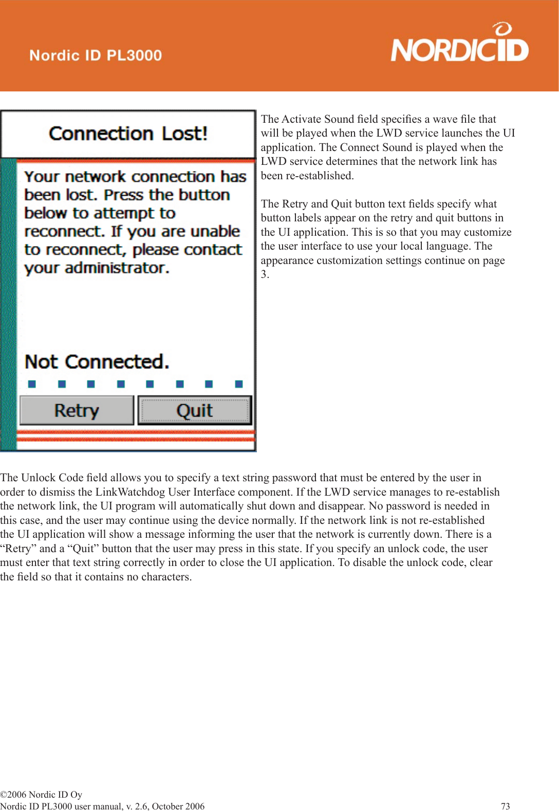 ©2006 Nordic ID OyNordic ID PL3000 user manual, v. 2.6, October 2006                73 The Unlock Code ﬁ eld allows you to specify a text string password that must be entered by the user in order to dismiss the LinkWatchdog User Interface component. If the LWD service manages to re-establish the network link, the UI program will automatically shut down and disappear. No password is needed in this case, and the user may continue using the device normally. If the network link is not re-established the UI application will show a message informing the user that the network is currently down. There is a “Retry” and a “Quit” button that the user may press in this state. If you specify an unlock code, the user must enter that text string correctly in order to close the UI application. To disable the unlock code, clear the ﬁ eld so that it contains no characters. The Activate Sound ﬁ eld speciﬁ es a wave ﬁ le that will be played when the LWD service launches the UI application. The Connect Sound is played when the LWD service determines that the network link has been re-established. The Retry and Quit button text ﬁ elds specify what button labels appear on the retry and quit buttons in the UI application. This is so that you may customize the user interface to use your local language. The appearance customization settings continue on page 3. 