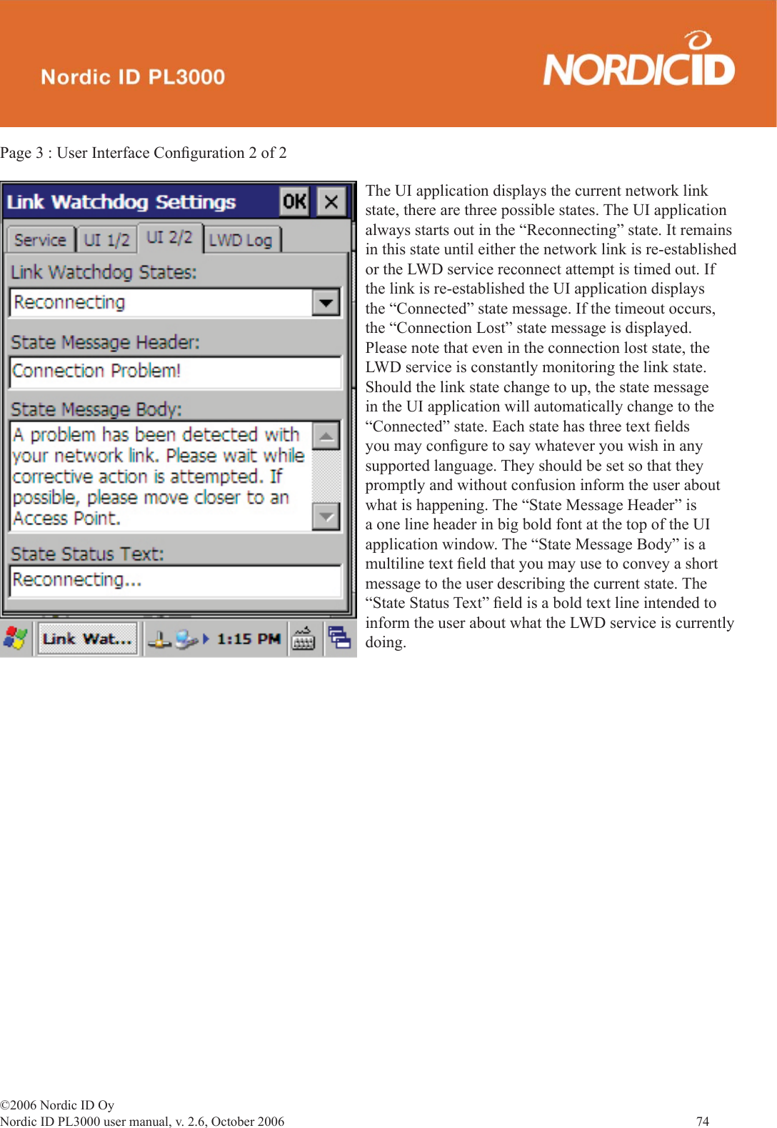 ©2006 Nordic ID OyNordic ID PL3000 user manual, v. 2.6, October 2006                74 Page 3 : User Interface Conﬁ guration 2 of 2 The UI application displays the current network link state, there are three possible states. The UI application always starts out in the “Reconnecting” state. It remains in this state until either the network link is re-established or the LWD service reconnect attempt is timed out. If the link is re-established the UI application displays the “Connected” state message. If the timeout occurs, the “Connection Lost” state message is displayed. Please note that even in the connection lost state, the LWD service is constantly monitoring the link state. Should the link state change to up, the state message in the UI application will automatically change to the “Connected” state. Each state has three text ﬁ elds you may conﬁ gure to say whatever you wish in any supported language. They should be set so that they promptly and without confusion inform the user about what is happening. The “State Message Header” is a one line header in big bold font at the top of the UI application window. The “State Message Body” is a multiline text ﬁ eld that you may use to convey a short message to the user describing the current state. The “State Status Text” ﬁ eld is a bold text line intended to inform the user about what the LWD service is currently doing. 