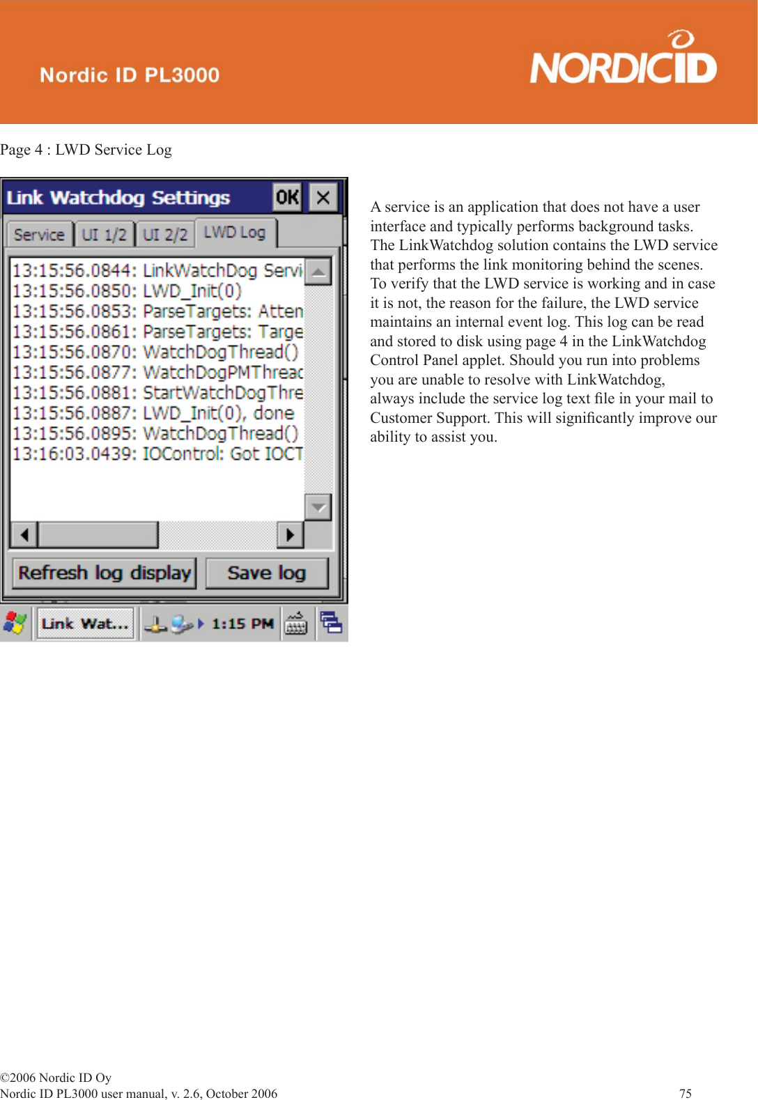 ©2006 Nordic ID OyNordic ID PL3000 user manual, v. 2.6, October 2006                75 Page 4 : LWD Service LogA service is an application that does not have a user interface and typically performs background tasks. The LinkWatchdog solution contains the LWD service that performs the link monitoring behind the scenes. To verify that the LWD service is working and in case it is not, the reason for the failure, the LWD service maintains an internal event log. This log can be read and stored to disk using page 4 in the LinkWatchdog Control Panel applet. Should you run into problems you are unable to resolve with LinkWatchdog, always include the service log text ﬁ le in your mail to Customer Support. This will signiﬁ cantly improve our ability to assist you.