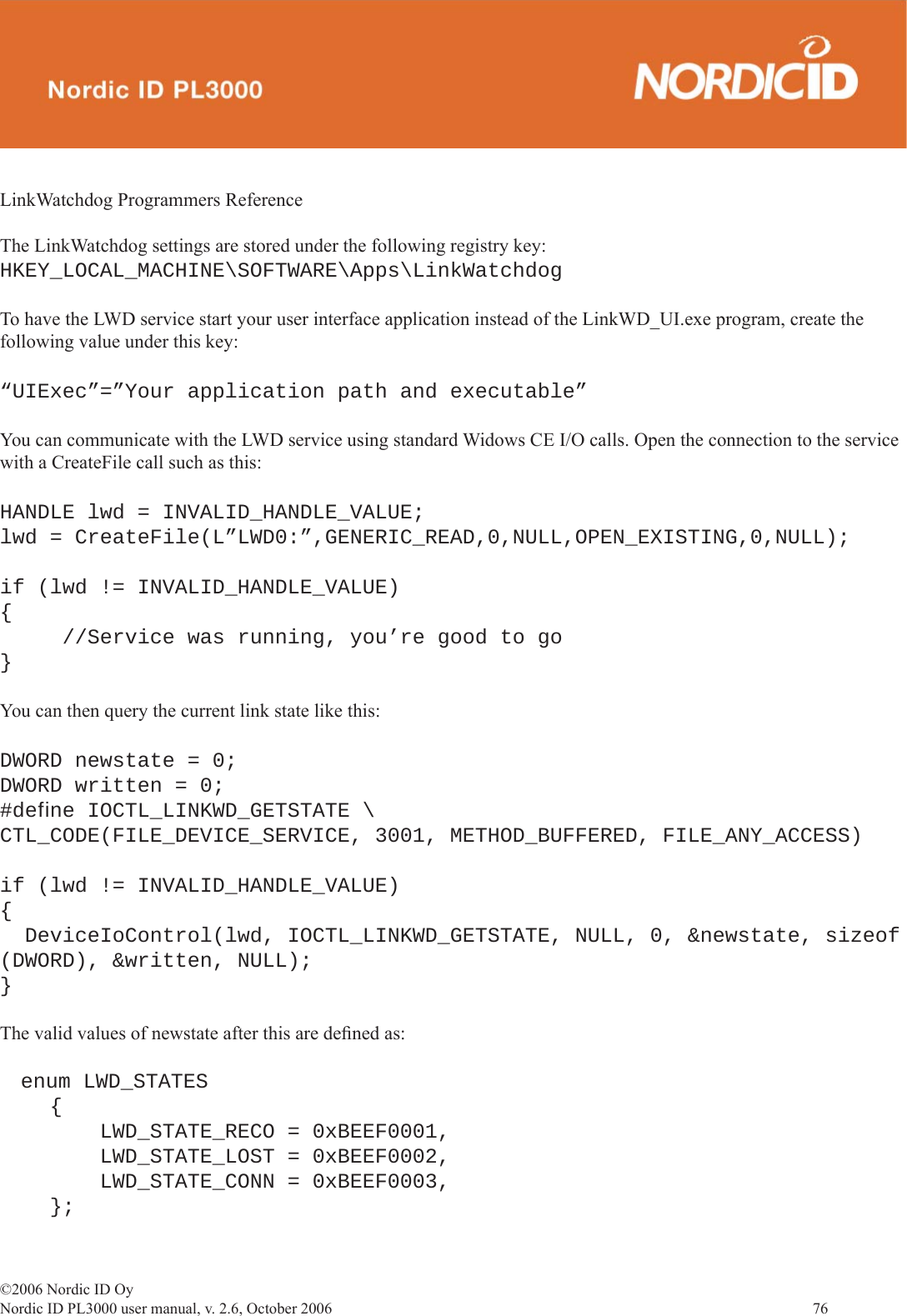 ©2006 Nordic ID OyNordic ID PL3000 user manual, v. 2.6, October 2006                76 LinkWatchdog Programmers ReferenceThe LinkWatchdog settings are stored under the following registry key:HKEY_LOCAL_MACHINE\SOFTWARE\Apps\LinkWatchdogTo have the LWD service start your user interface application instead of the LinkWD_UI.exe program, create the following value under this key:“UIExec”=”Your application path and executable”You can communicate with the LWD service using standard Widows CE I/O calls. Open the connection to the service with a CreateFile call such as this:HANDLE lwd = INVALID_HANDLE_VALUE;lwd = CreateFile(L”LWD0:”,GENERIC_READ,0,NULL,OPEN_EXISTING,0,NULL);if (lwd != INVALID_HANDLE_VALUE){  //Service was running, you’re good to go}You can then query the current link state like this:DWORD newstate = 0;DWORD written = 0;#deﬁ ne IOCTL_LINKWD_GETSTATE \CTL_CODE(FILE_DEVICE_SERVICE, 3001, METHOD_BUFFERED, FILE_ANY_ACCESS)if (lwd != INVALID_HANDLE_VALUE){  DeviceIoControl(lwd, IOCTL_LINKWD_GETSTATE, NULL, 0, &amp;newstate, sizeof (DWORD), &amp;written, NULL);}The valid values of newstate after this are deﬁ ned as:    enum LWD_STATES    {        LWD_STATE_RECO = 0xBEEF0001,        LWD_STATE_LOST = 0xBEEF0002,        LWD_STATE_CONN = 0xBEEF0003,    };