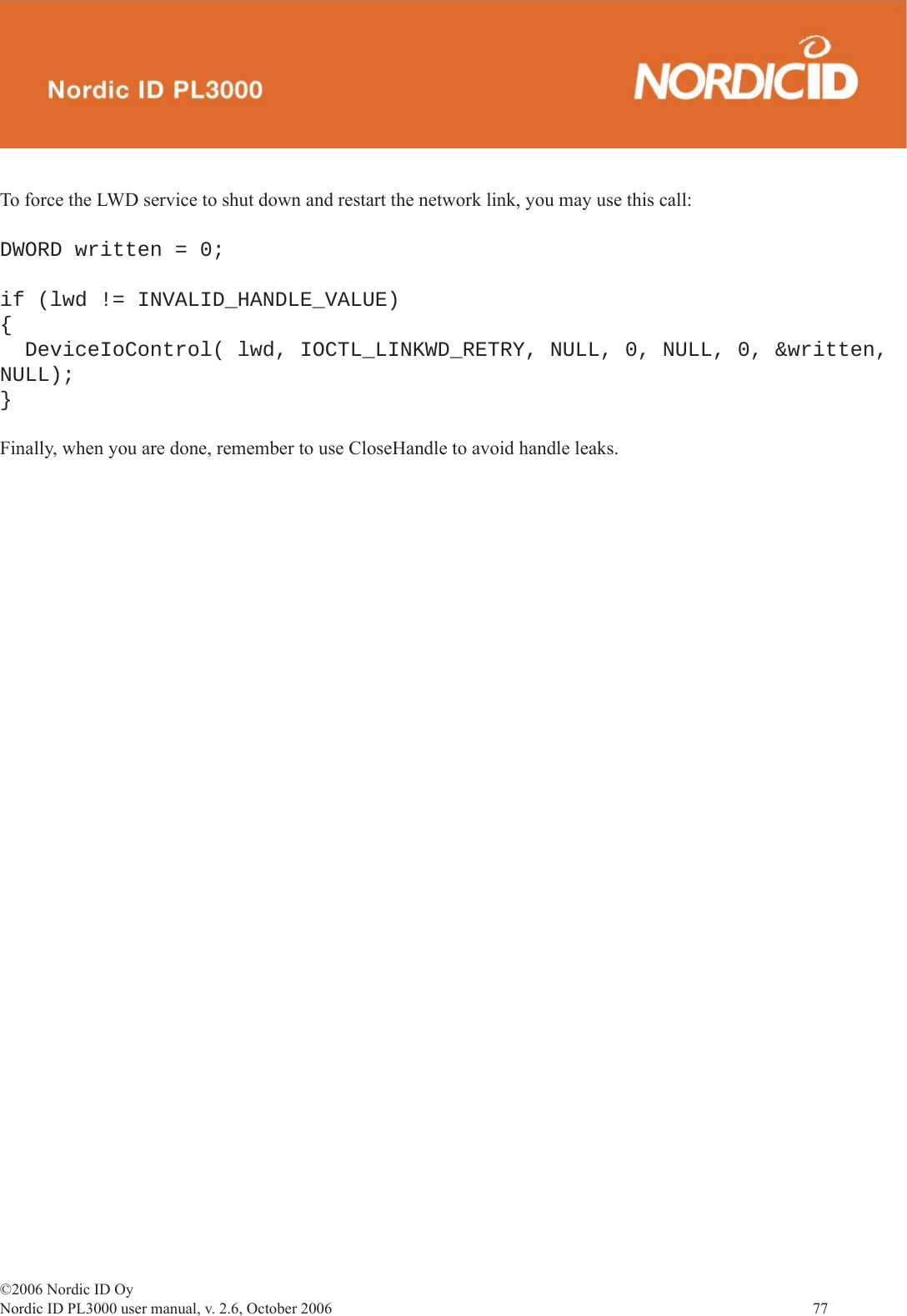 ©2006 Nordic ID OyNordic ID PL3000 user manual, v. 2.6, October 2006                77 To force the LWD service to shut down and restart the network link, you may use this call:DWORD written = 0;if (lwd != INVALID_HANDLE_VALUE) {  DeviceIoControl( lwd, IOCTL_LINKWD_RETRY, NULL, 0, NULL, 0, &amp;written, NULL);}Finally, when you are done, remember to use CloseHandle to avoid handle leaks.  