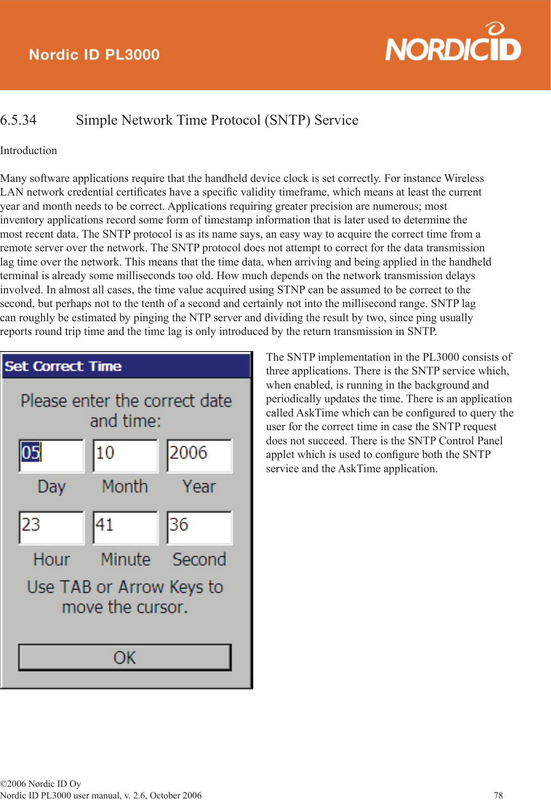 ©2006 Nordic ID OyNordic ID PL3000 user manual, v. 2.6, October 2006                78 6.5.34   Simple Network Time Protocol (SNTP) ServiceIntroductionMany software applications require that the handheld device clock is set correctly. For instance Wireless LAN network credential certiﬁ cates have a speciﬁ c validity timeframe, which means at least the current year and month needs to be correct. Applications requiring greater precision are numerous; most inventory applications record some form of timestamp information that is later used to determine the most recent data. The SNTP protocol is as its name says, an easy way to acquire the correct time from a remote server over the network. The SNTP protocol does not attempt to correct for the data transmission lag time over the network. This means that the time data, when arriving and being applied in the handheld terminal is already some milliseconds too old. How much depends on the network transmission delays involved. In almost all cases, the time value acquired using STNP can be assumed to be correct to the second, but perhaps not to the tenth of a second and certainly not into the millisecond range. SNTP lag can roughly be estimated by pinging the NTP server and dividing the result by two, since ping usually reports round trip time and the time lag is only introduced by the return transmission in SNTP.The SNTP implementation in the PL3000 consists of three applications. There is the SNTP service which, when enabled, is running in the background and periodically updates the time. There is an application called AskTime which can be conﬁ gured to query the user for the correct time in case the SNTP request does not succeed. There is the SNTP Control Panel applet which is used to conﬁ gure both the SNTP service and the AskTime application. 