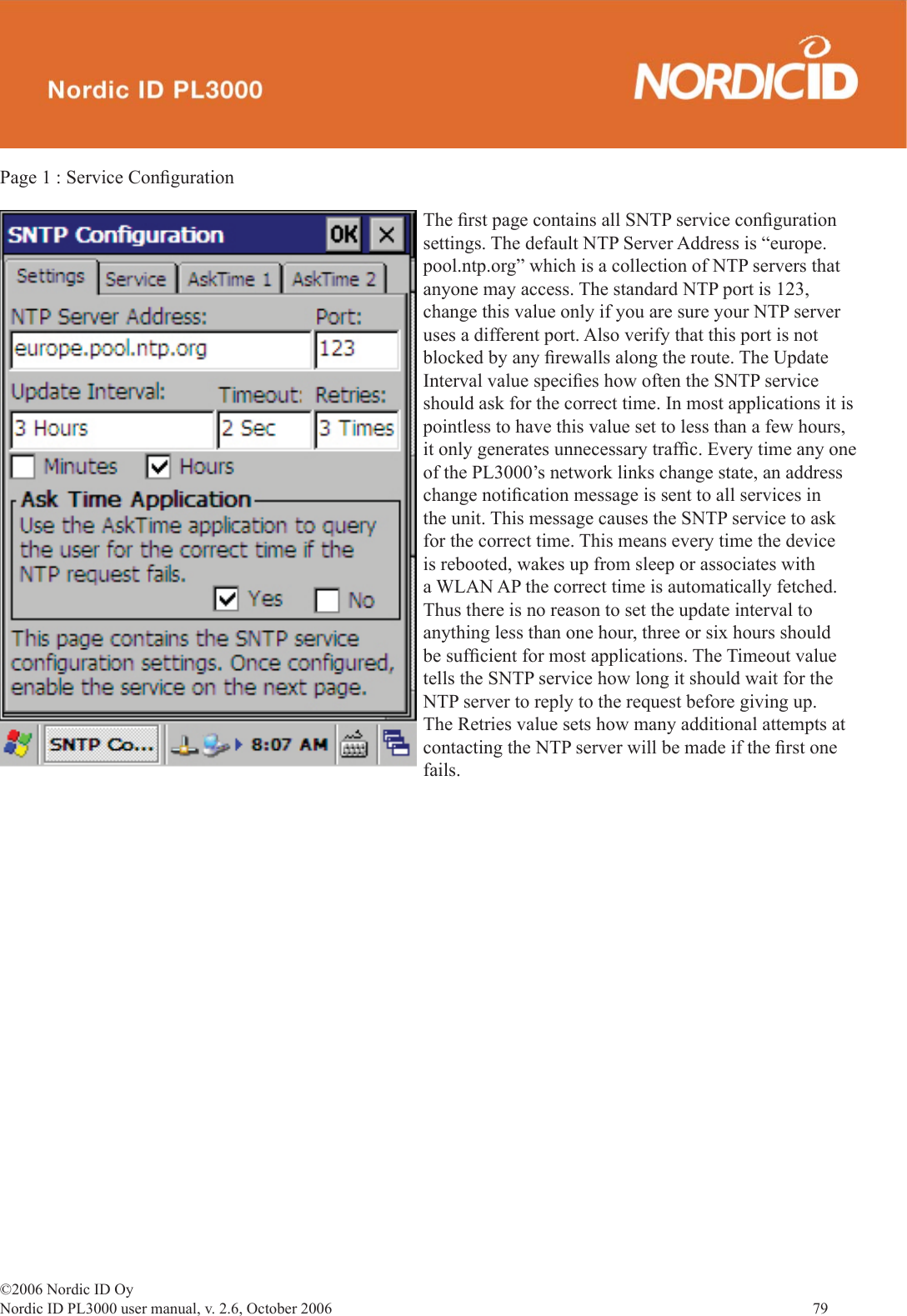 ©2006 Nordic ID OyNordic ID PL3000 user manual, v. 2.6, October 2006                79 Page 1 : Service Conﬁ gurationThe ﬁ rst page contains all SNTP service conﬁ guration settings. The default NTP Server Address is “europe.pool.ntp.org” which is a collection of NTP servers that anyone may access. The standard NTP port is 123, change this value only if you are sure your NTP server uses a different port. Also verify that this port is not blocked by any ﬁ rewalls along the route. The Update Interval value speciﬁ es how often the SNTP service should ask for the correct time. In most applications it is pointless to have this value set to less than a few hours, it only generates unnecessary trafﬁ c. Every time any one of the PL3000’s network links change state, an address change notiﬁ cation message is sent to all services in the unit. This message causes the SNTP service to ask for the correct time. This means every time the device is rebooted, wakes up from sleep or associates with a WLAN AP the correct time is automatically fetched. Thus there is no reason to set the update interval to anything less than one hour, three or six hours should be sufﬁ cient for most applications. The Timeout value tells the SNTP service how long it should wait for the NTP server to reply to the request before giving up. The Retries value sets how many additional attempts at contacting the NTP server will be made if the ﬁ rst one fails. 