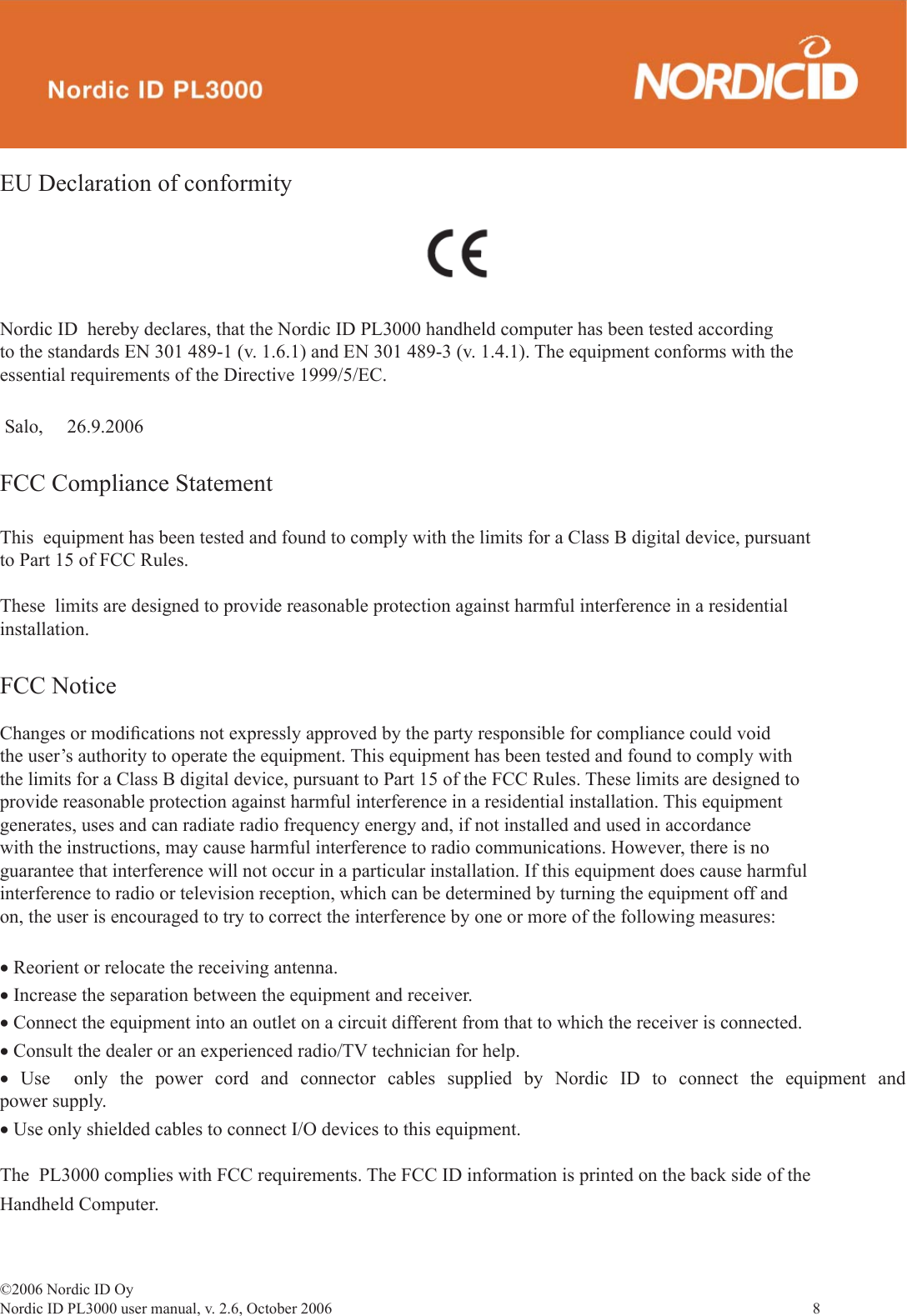 ©2006 Nordic ID OyNordic ID PL3000 user manual, v. 2.6, October 2006                8 EU Declaration of conformityNordic ID  hereby declares, that the Nordic ID PL3000 handheld computer has been tested according to the standards EN 301 489-1 (v. 1.6.1) and EN 301 489-3 (v. 1.4.1). The equipment conforms with the essential requirements of the Directive 1999/5/EC. Salo,     26.9.2006  FCC Compliance StatementThis  equipment has been tested and found to comply with the limits for a Class B digital device, pursuant to Part 15 of FCC Rules.These  limits are designed to provide reasonable protection against harmful interference in a residential installation.FCC NoticeChanges or modiﬁ cations not expressly approved by the party responsible for compliance could void the user’s authority to operate the equipment. This equipment has been tested and found to comply with the limits for a Class B digital device, pursuant to Part 15 of the FCC Rules. These limits are designed to provide reasonable protection against harmful interference in a residential installation. This equipment generates, uses and can radiate radio frequency energy and, if not installed and used in accordance with the instructions, may cause harmful interference to radio communications. However, there is no guarantee that interference will not occur in a particular installation. If this equipment does cause harmful interference to radio or television reception, which can be determined by turning the equipment off and on, the user is encouraged to try to correct the interference by one or more of the following measures:• Reorient or relocate the receiving antenna.• Increase the separation between the equipment and receiver.• Connect the equipment into an outlet on a circuit different from that to which the receiver is connected.• Consult the dealer or an experienced radio/TV technician for help.•  Use  only the power cord and connector cables supplied by Nordic ID to connect the equipment and power supply.• Use only shielded cables to connect I/O devices to this equipment.The  PL3000 complies with FCC requirements. The FCC ID information is printed on the back side of the Handheld Computer.