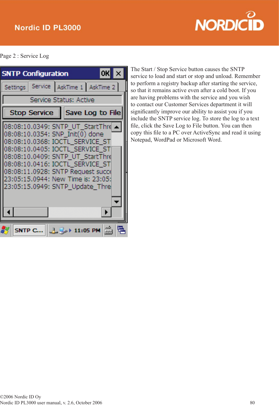 ©2006 Nordic ID OyNordic ID PL3000 user manual, v. 2.6, October 2006                80 Page 2 : Service LogThe Start / Stop Service button causes the SNTP service to load and start or stop and unload. Remember to perform a registry backup after starting the service, so that it remains active even after a cold boot. If you are having problems with the service and you wish to contact our Customer Services department it will signiﬁ cantly improve our ability to assist you if you include the SNTP service log. To store the log to a text ﬁ le, click the Save Log to File button. You can then copy this ﬁ le to a PC over ActiveSync and read it using Notepad, WordPad or Microsoft Word. 