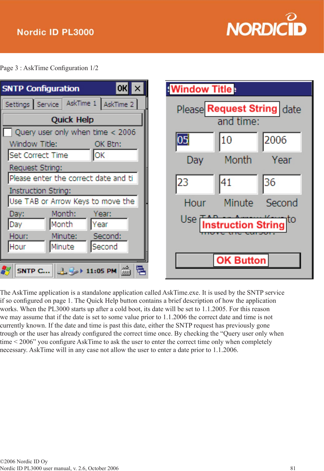 ©2006 Nordic ID OyNordic ID PL3000 user manual, v. 2.6, October 2006                81 The AskTime application is a standalone application called AskTime.exe. It is used by the SNTP service if so conﬁ gured on page 1. The Quick Help button contains a brief description of how the application works. When the PL3000 starts up after a cold boot, its date will be set to 1.1.2005. For this reason we may assume that if the date is set to some value prior to 1.1.2006 the correct date and time is not currently known. If the date and time is past this date, either the SNTP request has previously gone trough or the user has already conﬁ gured the correct time once. By checking the “Query user only when time &lt; 2006” you conﬁ gure AskTime to ask the user to enter the correct time only when completely necessary. AskTime will in any case not allow the user to enter a date prior to 1.1.2006. Page 3 : AskTime Conﬁ guration 1/2